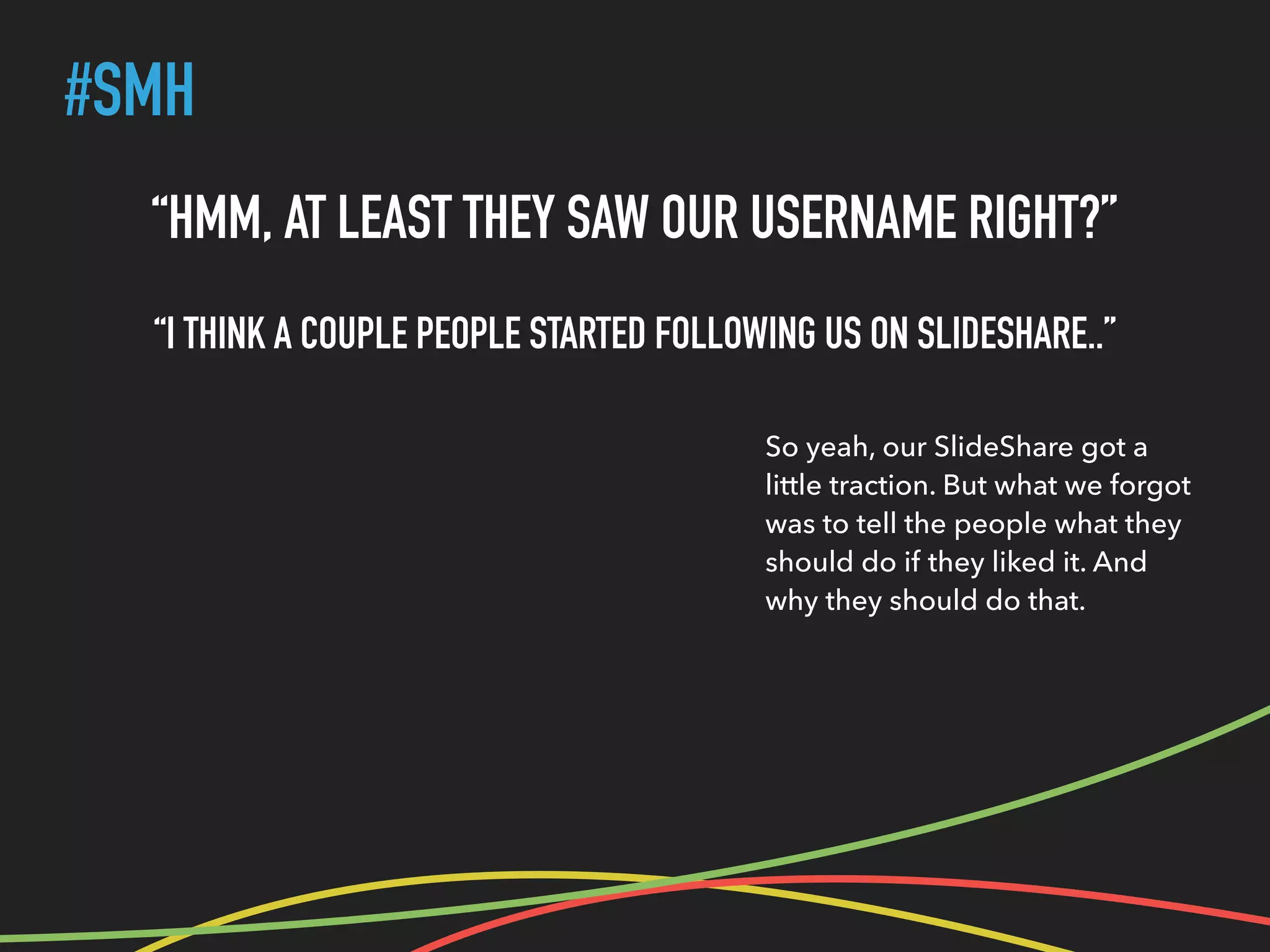 #SMH
“HMM, AT LEAST THEY SAW OUR USERNAME RIGHT?”
“I THINK A COUPLE PEOPLE STARTED FOLLOWING US ON SLIDESHARE..”
So yeah, our SlideShare got a
little traction. But what we forgot
was to tell the people what they
should do if they liked it. And
why they should do that.
 