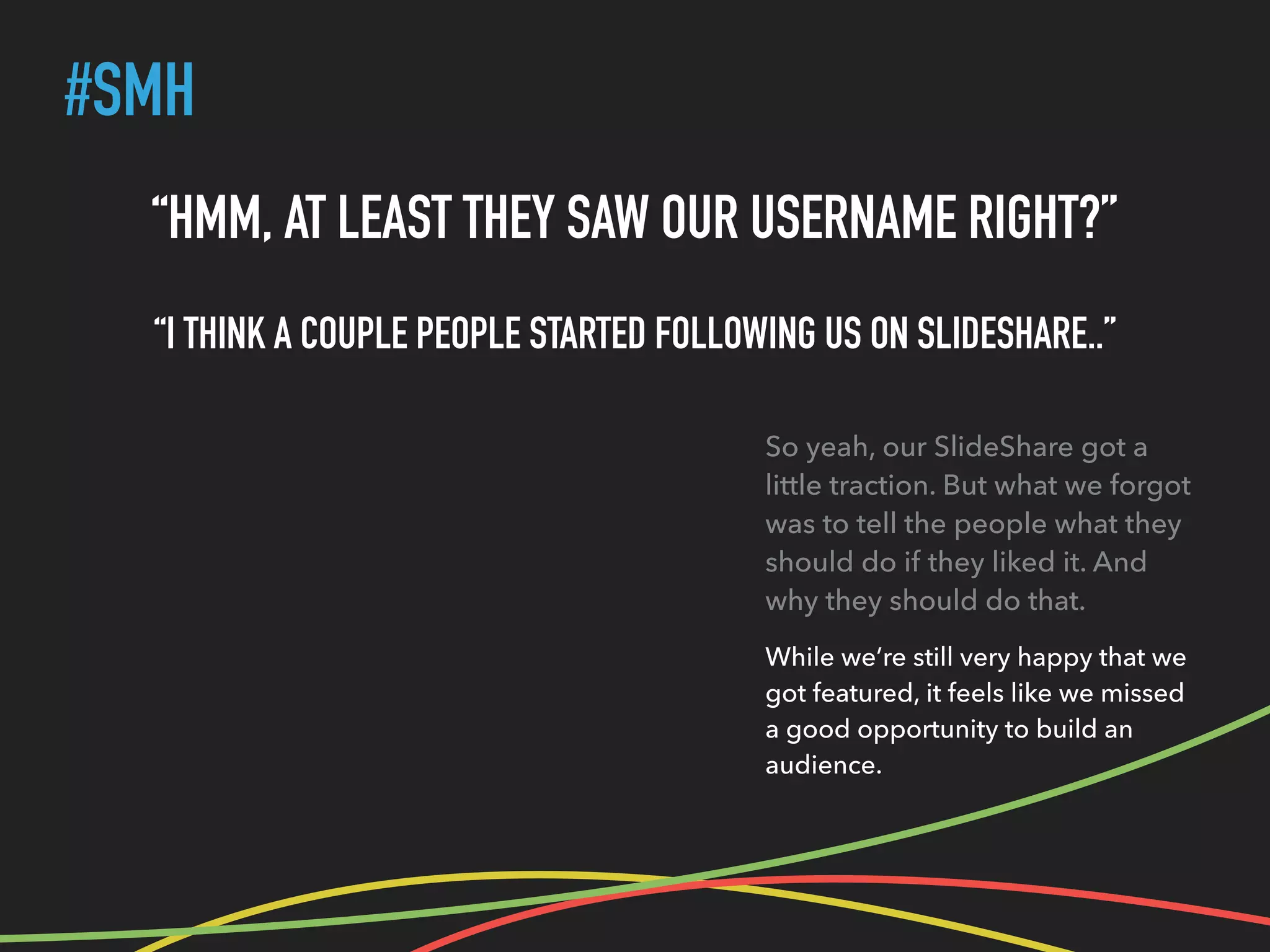 #SMH
“HMM, AT LEAST THEY SAW OUR USERNAME RIGHT?”
“I THINK A COUPLE PEOPLE STARTED FOLLOWING US ON SLIDESHARE..”
So yeah, our SlideShare got a
little traction. But what we forgot
was to tell the people what they
should do if they liked it. And
why they should do that.
While we’re still very happy that we
got featured, it feels like we missed
a good opportunity to build an
audience.
 