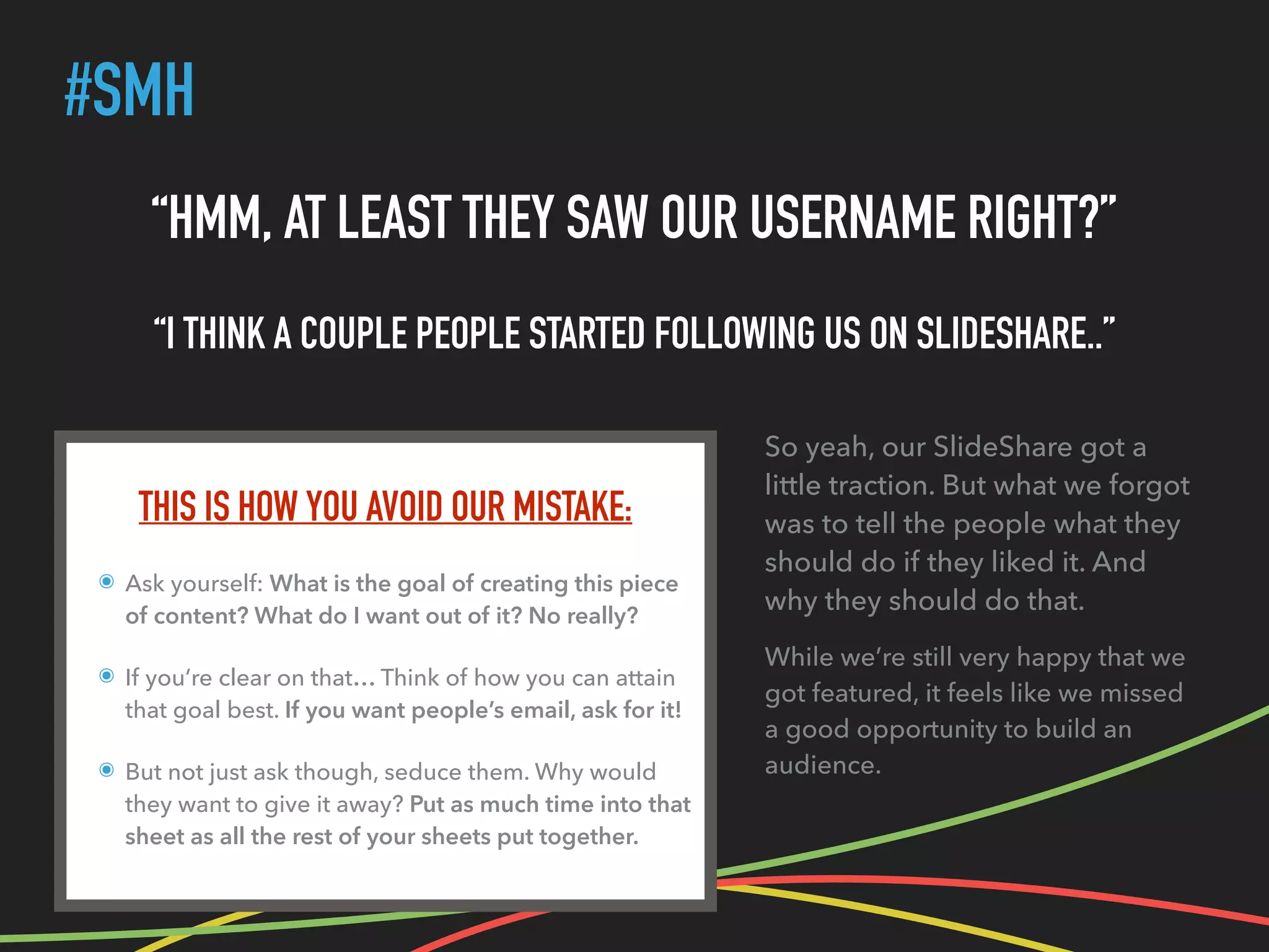 #SMH
THIS IS HOW YOU AVOID OUR MISTAKE:
๏ Ask yourself: What is the goal of creating this piece
of content? What do I want out of it? No really?
๏ If you’re clear on that… Think of how you can attain
that goal best. If you want people’s email, ask for it!
๏ But not just ask though, seduce them. Why would
they want to give it away? Put as much time into that
sheet as all the rest of your sheets put together.
“HMM, AT LEAST THEY SAW OUR USERNAME RIGHT?”
“I THINK A COUPLE PEOPLE STARTED FOLLOWING US ON SLIDESHARE..”
So yeah, our SlideShare got a
little traction. But what we forgot
was to tell the people what they
should do if they liked it. And
why they should do that.
While we’re still very happy that we
got featured, it feels like we missed
a good opportunity to build an
audience.
 