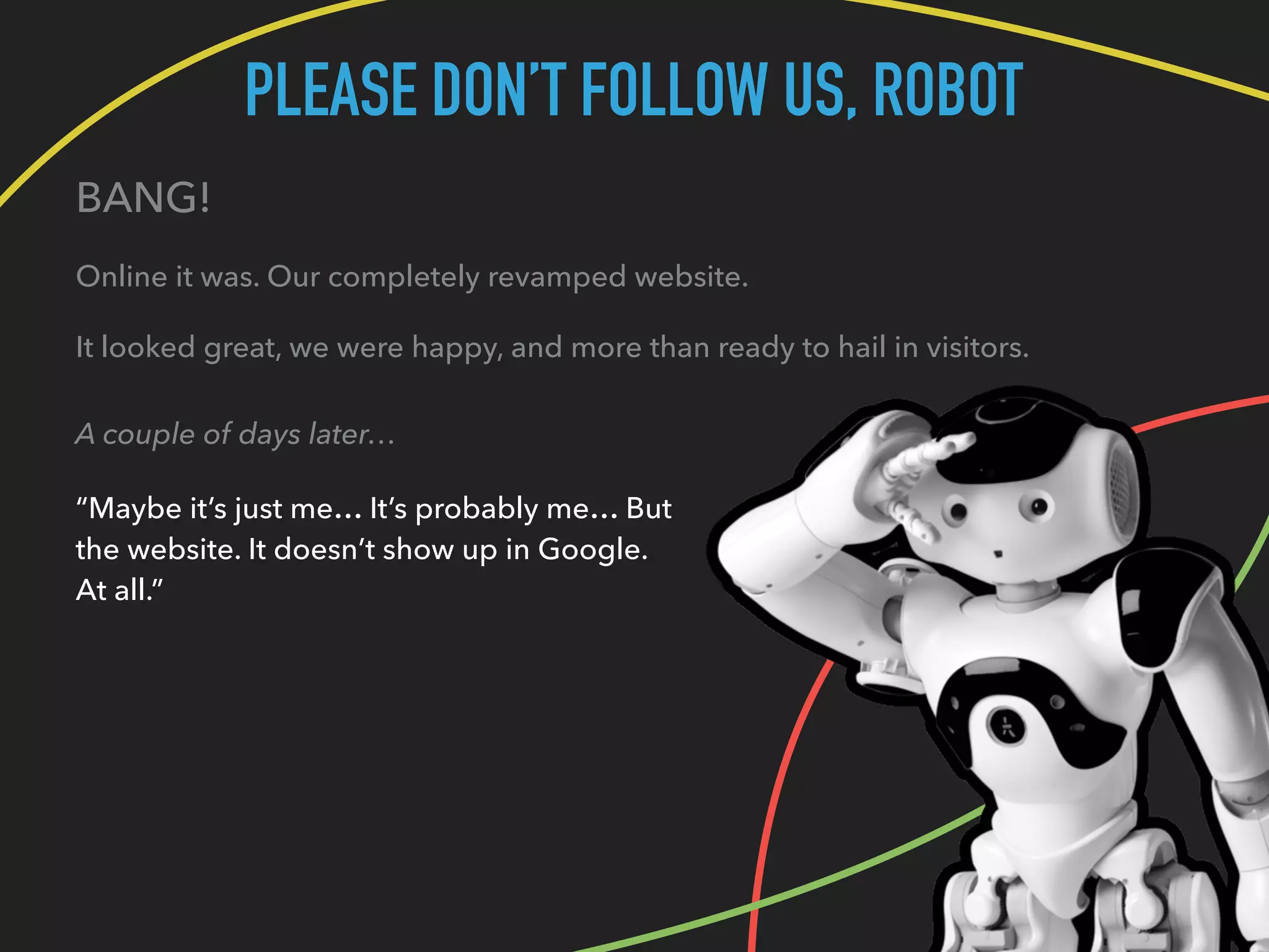 PLEASE DON’T FOLLOW US, ROBOT
BANG!
Online it was. Our completely revamped website.
It looked great, we were happy, and more than ready to hail in visitors.
A couple of days later…
“Maybe it’s just me… It’s probably me… But
the website. It doesn’t show up in Google.
At all.”
 