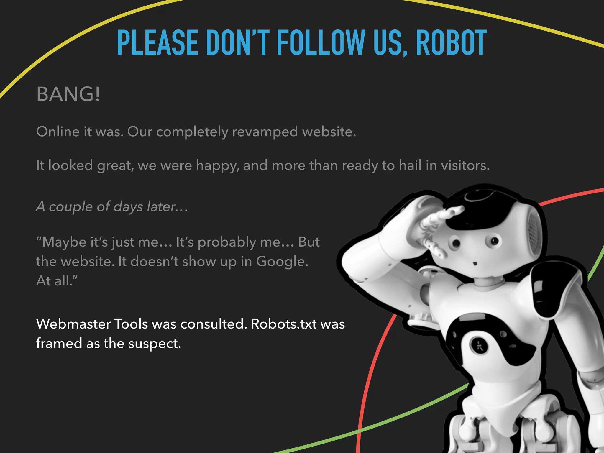 PLEASE DON’T FOLLOW US, ROBOT
BANG!
Online it was. Our completely revamped website.
It looked great, we were happy, and more than ready to hail in visitors.
A couple of days later…
“Maybe it’s just me… It’s probably me… But
the website. It doesn’t show up in Google.
At all.”
Webmaster Tools was consulted. Robots.txt was
framed as the suspect.
 
