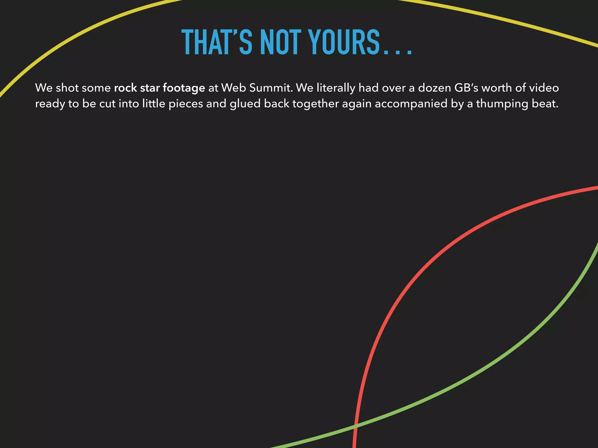 THAT’S NOT YOURS…
We shot some rock star footage at Web Summit. We literally had over a dozen GB’s worth of video
ready to be cut into little pieces and glued back together again accompanied by a thumping beat.
 