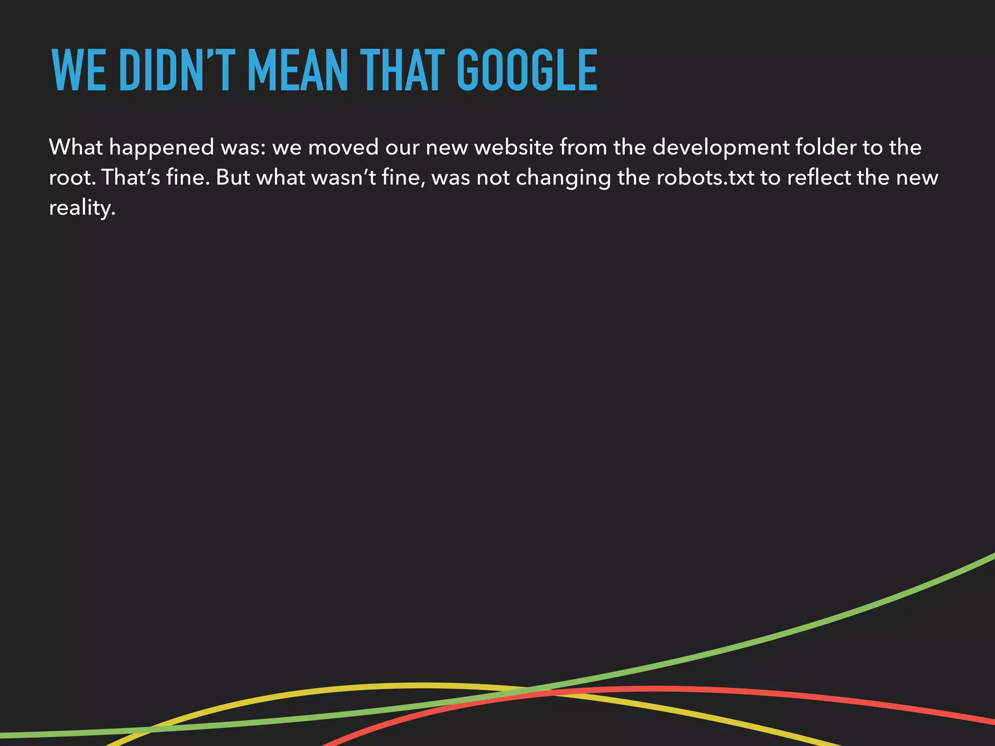 WE DIDN’T MEAN THAT GOOGLE
What happened was: we moved our new website from the development folder to the
root. That’s ﬁne. But what wasn’t ﬁne, was not changing the robots.txt to reﬂect the new
reality.
 