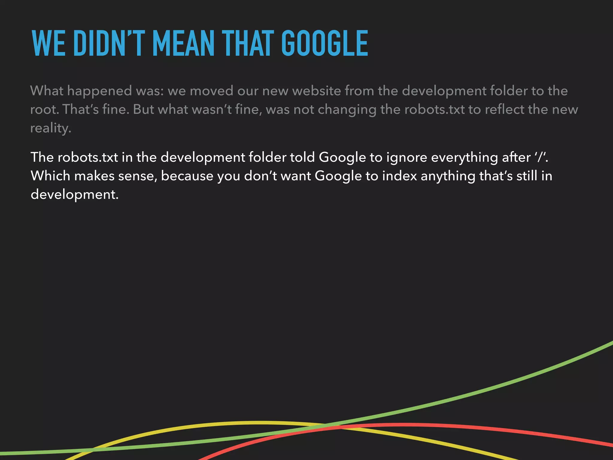 WE DIDN’T MEAN THAT GOOGLE
What happened was: we moved our new website from the development folder to the
root. That’s ﬁne. But what wasn’t ﬁne, was not changing the robots.txt to reﬂect the new
reality.
The robots.txt in the development folder told Google to ignore everything after ‘/‘.
Which makes sense, because you don’t want Google to index anything that’s still in
development.
 