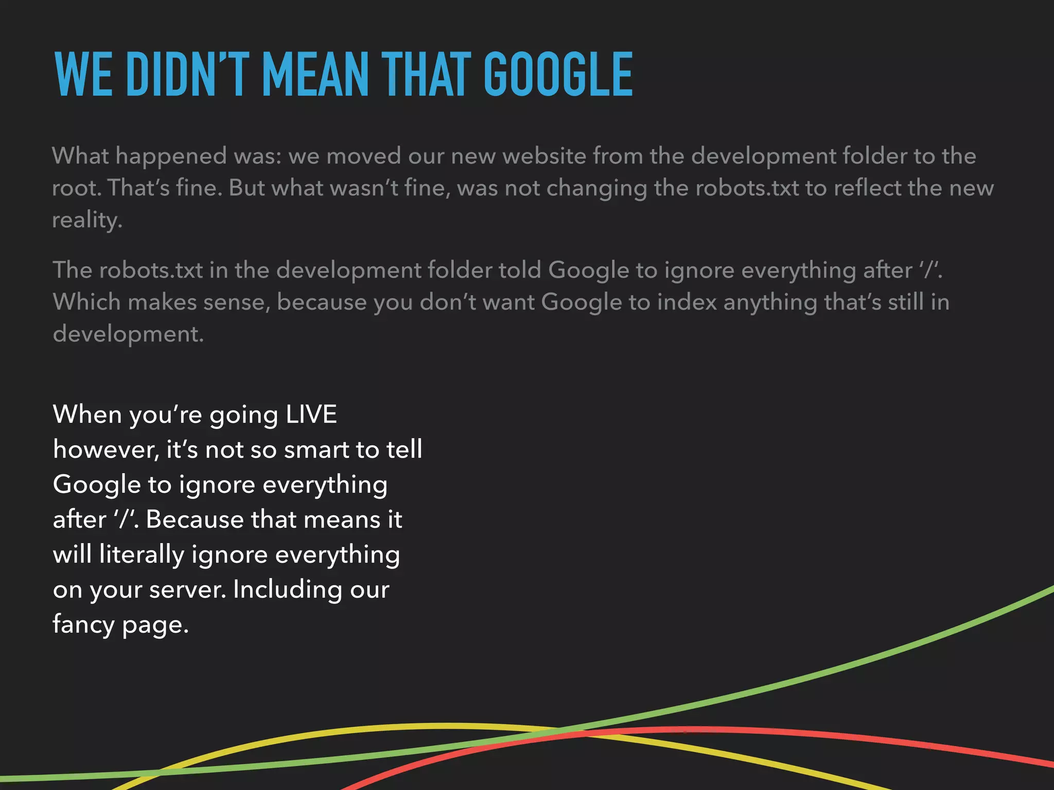 WE DIDN’T MEAN THAT GOOGLE
What happened was: we moved our new website from the development folder to the
root. That’s ﬁne. But what wasn’t ﬁne, was not changing the robots.txt to reﬂect the new
reality.
When you’re going LIVE
however, it’s not so smart to tell
Google to ignore everything
after ‘/‘. Because that means it
will literally ignore everything
on your server. Including our
fancy page.
The robots.txt in the development folder told Google to ignore everything after ‘/‘.
Which makes sense, because you don’t want Google to index anything that’s still in
development.
 
