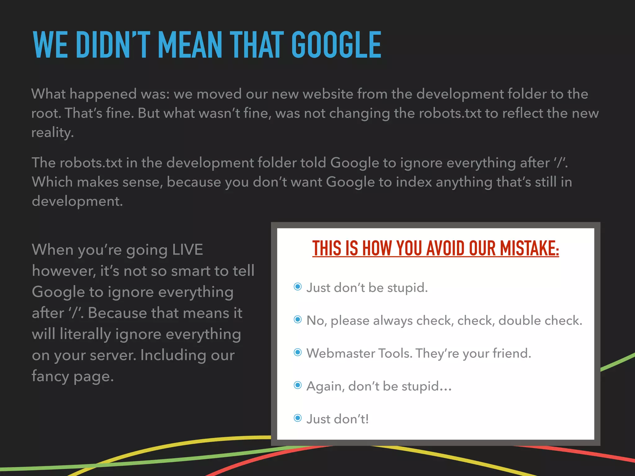 WE DIDN’T MEAN THAT GOOGLE
THIS IS HOW YOU AVOID OUR MISTAKE:
๏ Just don’t be stupid.
๏ No, please always check, check, double check.
๏ Webmaster Tools. They’re your friend.
๏ Again, don’t be stupid…
๏ Just don’t!
What happened was: we moved our new website from the development folder to the
root. That’s ﬁne. But what wasn’t ﬁne, was not changing the robots.txt to reﬂect the new
reality.
When you’re going LIVE
however, it’s not so smart to tell
Google to ignore everything
after ‘/‘. Because that means it
will literally ignore everything
on your server. Including our
fancy page.
The robots.txt in the development folder told Google to ignore everything after ‘/‘.
Which makes sense, because you don’t want Google to index anything that’s still in
development.
 
