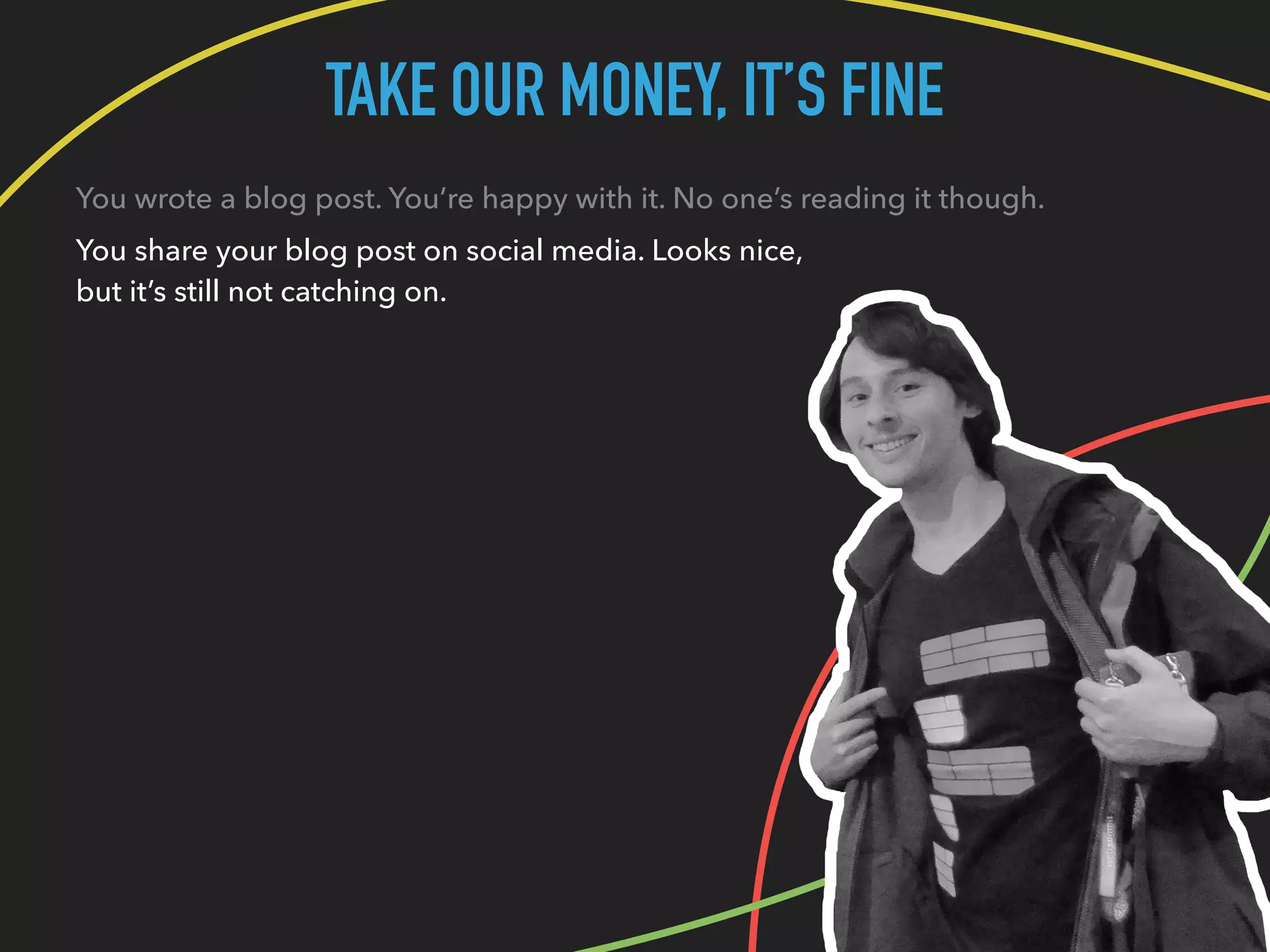 TAKE OUR MONEY, IT’S FINE
You wrote a blog post. You’re happy with it. No one’s reading it though.
You share your blog post on social media. Looks nice,
but it’s still not catching on.
 