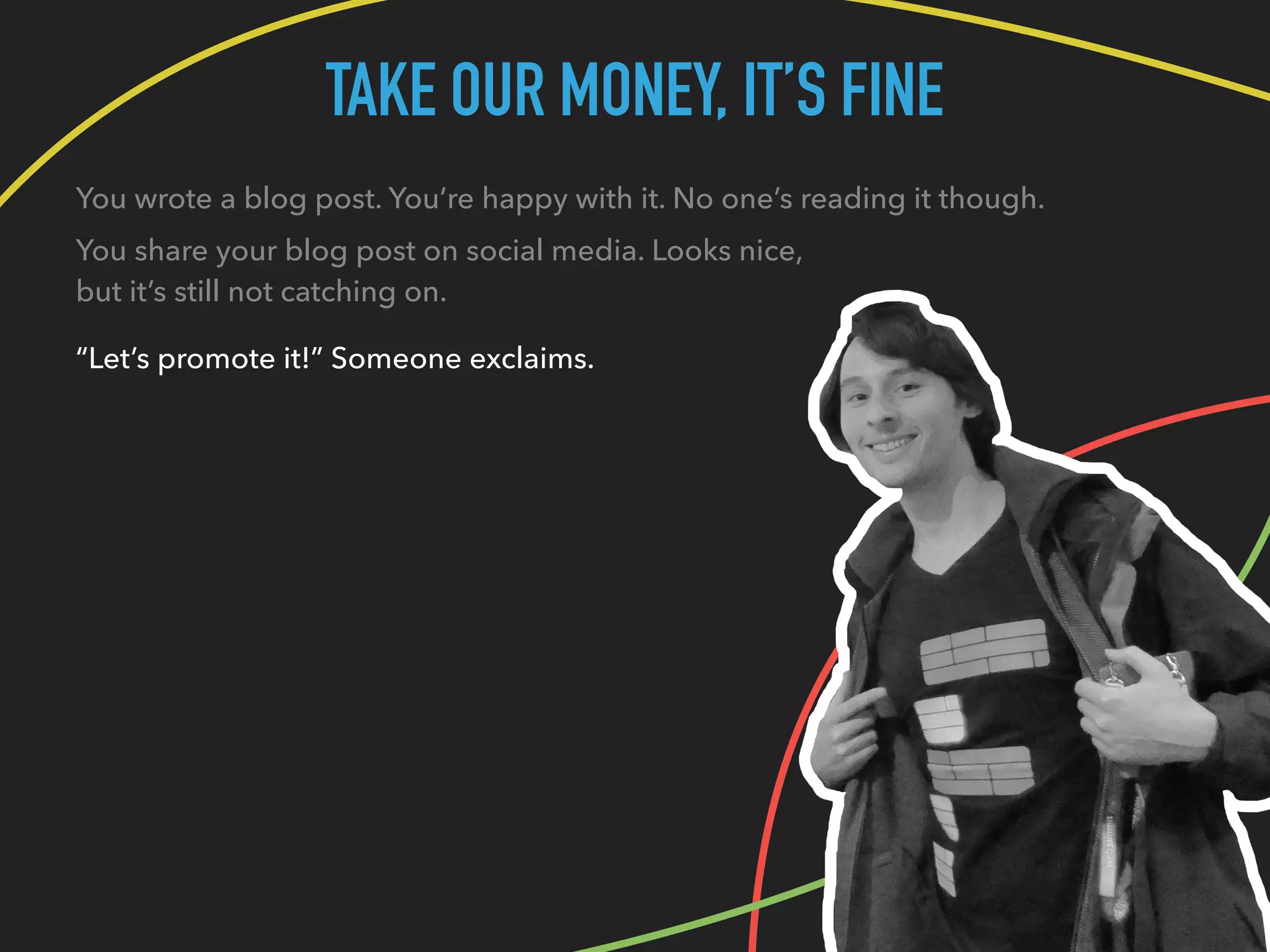 TAKE OUR MONEY, IT’S FINE
You wrote a blog post. You’re happy with it. No one’s reading it though.
You share your blog post on social media. Looks nice,
but it’s still not catching on.
“Let’s promote it!” Someone exclaims.
 