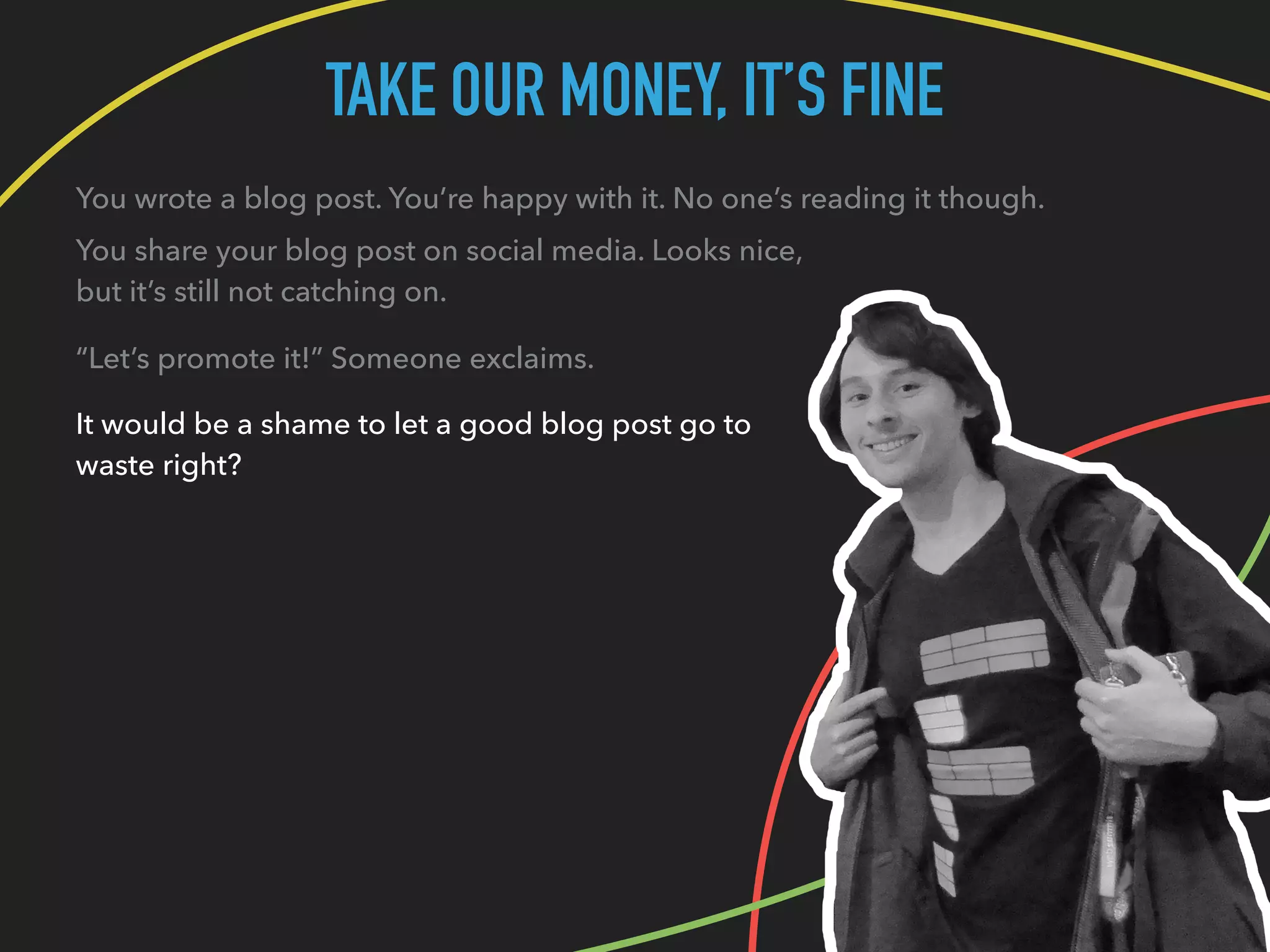 TAKE OUR MONEY, IT’S FINE
You wrote a blog post. You’re happy with it. No one’s reading it though.
You share your blog post on social media. Looks nice,
but it’s still not catching on.
“Let’s promote it!” Someone exclaims.
It would be a shame to let a good blog post go to
waste right?
 