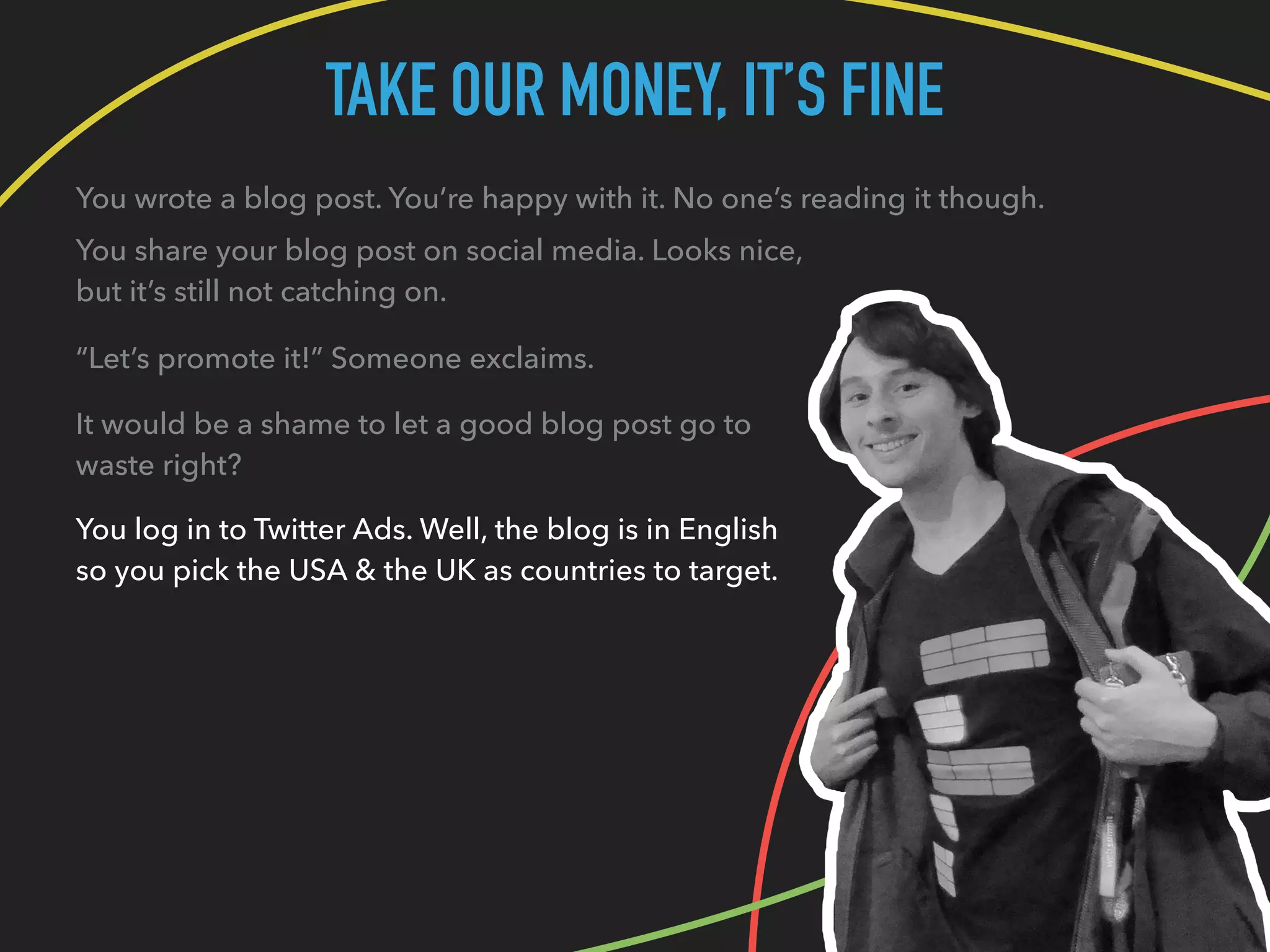 TAKE OUR MONEY, IT’S FINE
You wrote a blog post. You’re happy with it. No one’s reading it though.
You share your blog post on social media. Looks nice,
but it’s still not catching on.
“Let’s promote it!” Someone exclaims.
It would be a shame to let a good blog post go to
waste right?
You log in to Twitter Ads. Well, the blog is in English
so you pick the USA & the UK as countries to target.
 