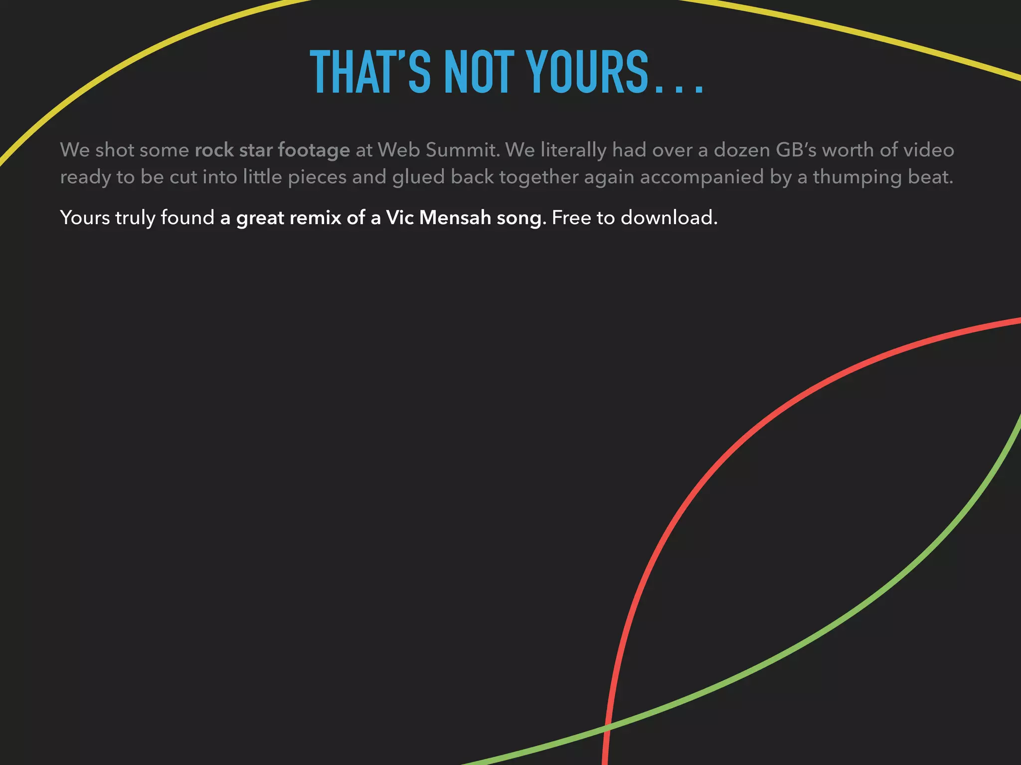 THAT’S NOT YOURS…
We shot some rock star footage at Web Summit. We literally had over a dozen GB’s worth of video
ready to be cut into little pieces and glued back together again accompanied by a thumping beat.
Yours truly found a great remix of a Vic Mensah song. Free to download.
 