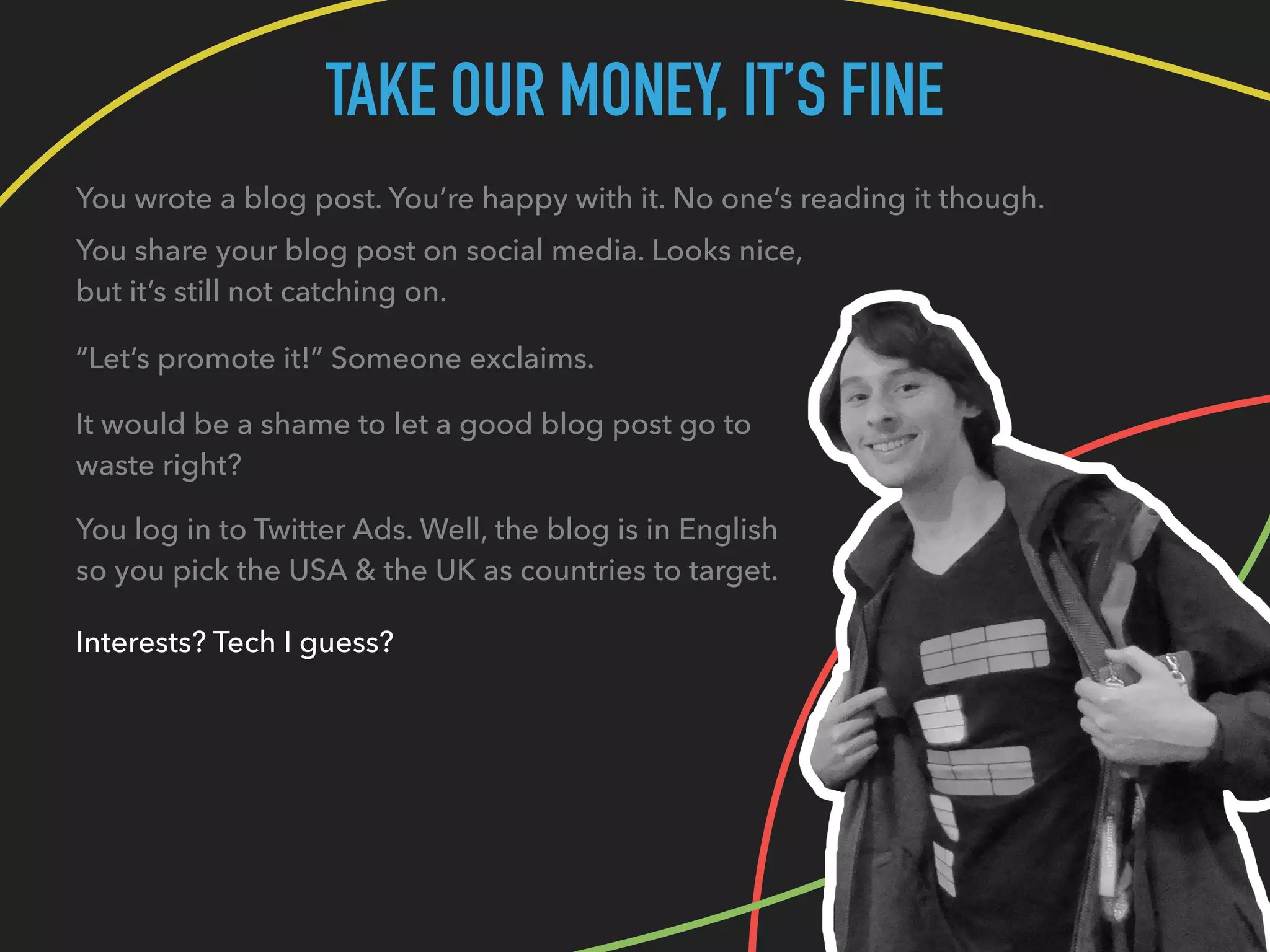 TAKE OUR MONEY, IT’S FINE
You wrote a blog post. You’re happy with it. No one’s reading it though.
You share your blog post on social media. Looks nice,
but it’s still not catching on.
“Let’s promote it!” Someone exclaims.
It would be a shame to let a good blog post go to
waste right?
You log in to Twitter Ads. Well, the blog is in English
so you pick the USA & the UK as countries to target.
Interests? Tech I guess?
 