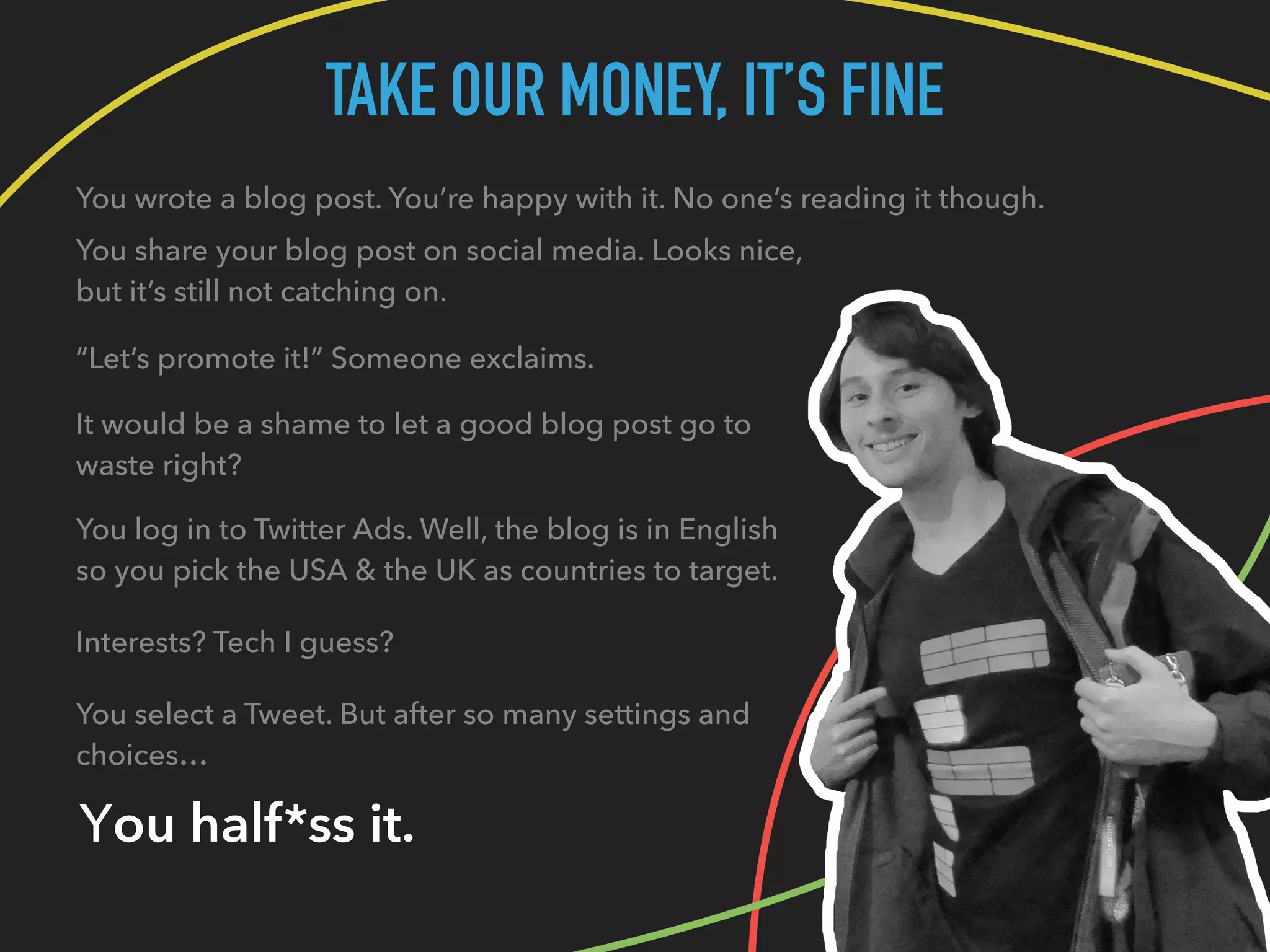 TAKE OUR MONEY, IT’S FINE
You wrote a blog post. You’re happy with it. No one’s reading it though.
You share your blog post on social media. Looks nice,
but it’s still not catching on.
“Let’s promote it!” Someone exclaims.
It would be a shame to let a good blog post go to
waste right?
You log in to Twitter Ads. Well, the blog is in English
so you pick the USA & the UK as countries to target.
Interests? Tech I guess?
You select a Tweet. But after so many settings and
choices…
You half*ss it.
 