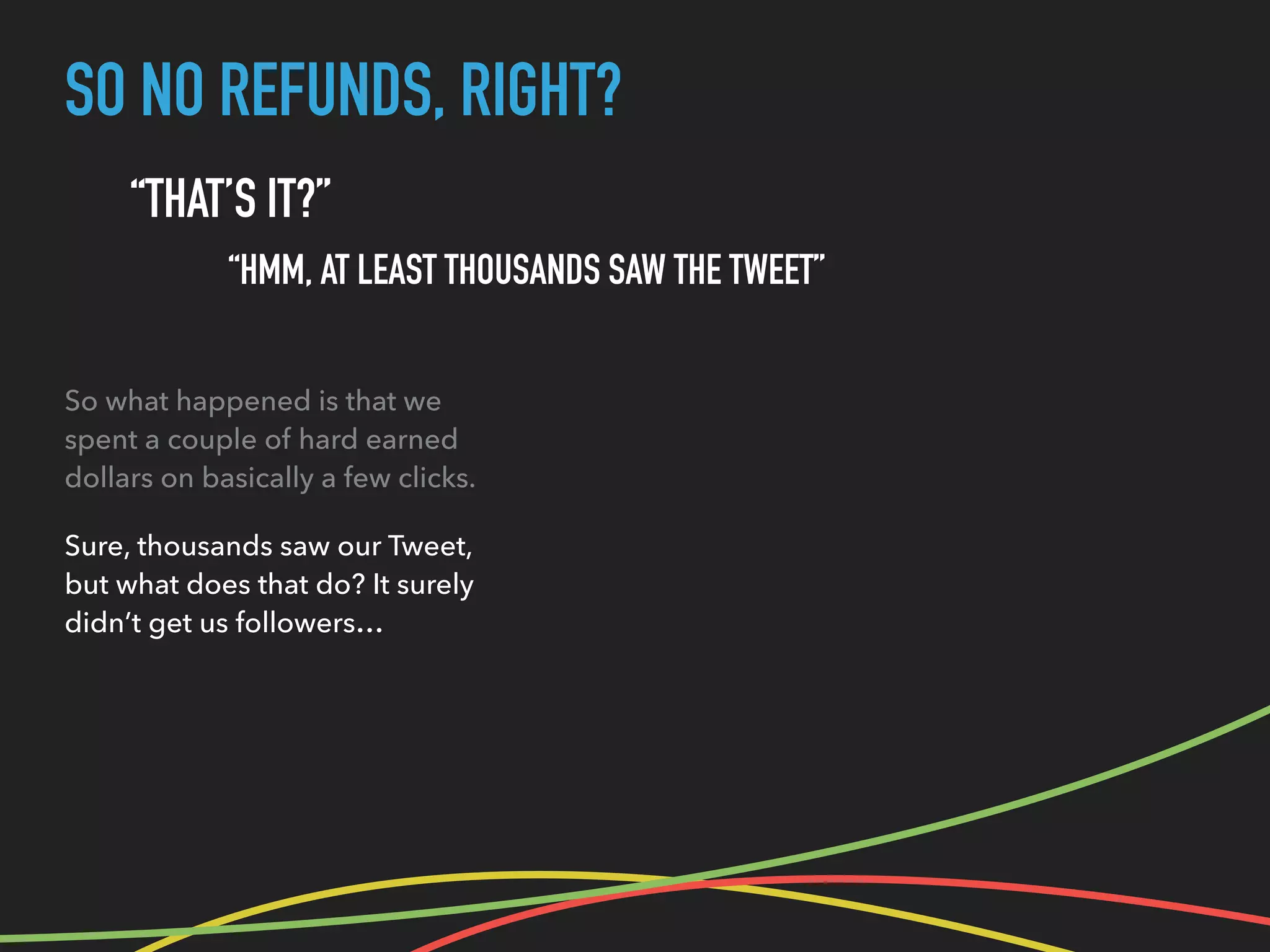 SO NO REFUNDS, RIGHT?
“THAT’S IT?”
“HMM, AT LEAST THOUSANDS SAW THE TWEET”
So what happened is that we
spent a couple of hard earned
dollars on basically a few clicks.
Sure, thousands saw our Tweet,
but what does that do? It surely
didn’t get us followers…
 