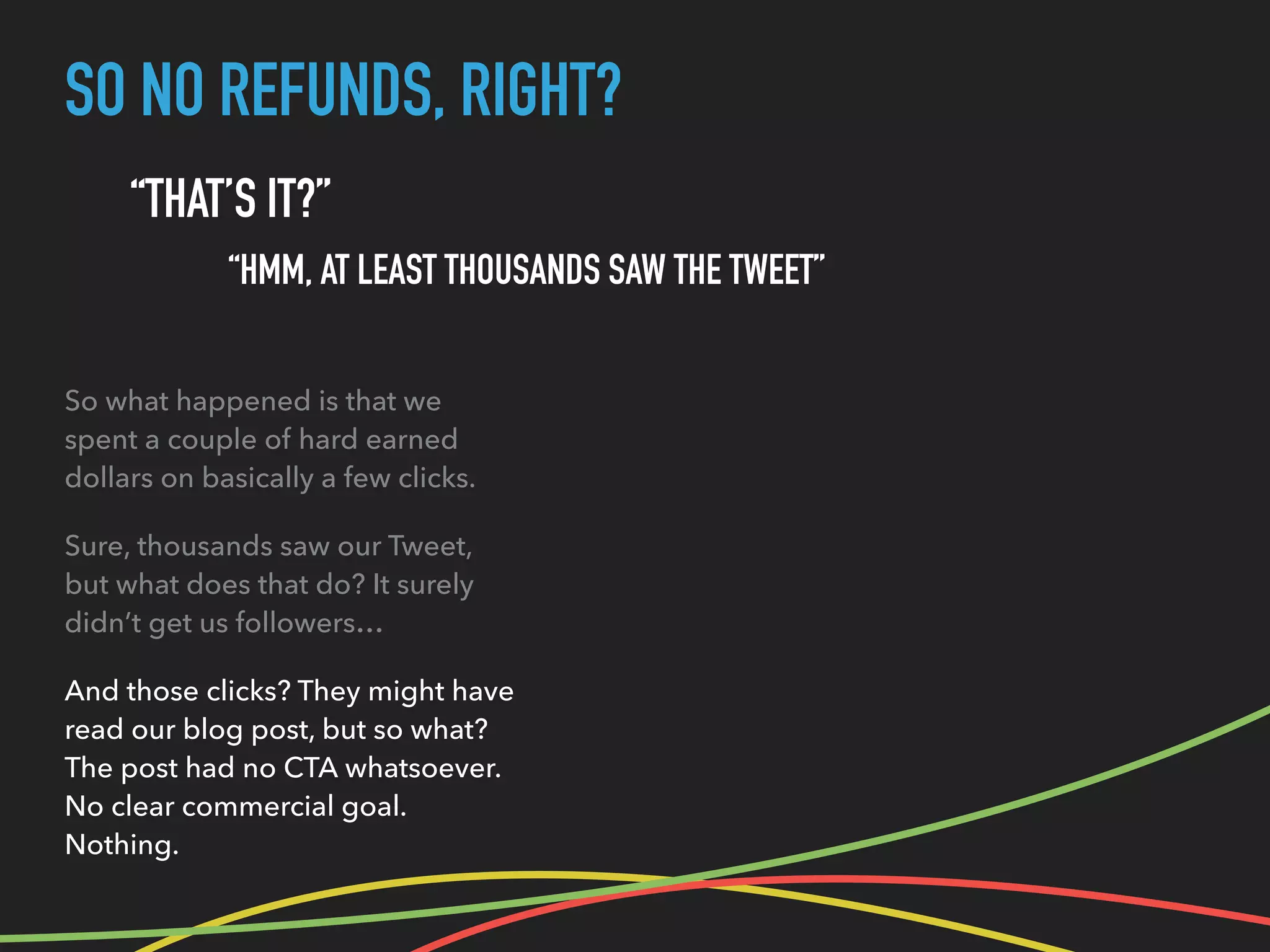 SO NO REFUNDS, RIGHT?
“THAT’S IT?”
“HMM, AT LEAST THOUSANDS SAW THE TWEET”
So what happened is that we
spent a couple of hard earned
dollars on basically a few clicks.
Sure, thousands saw our Tweet,
but what does that do? It surely
didn’t get us followers…
And those clicks? They might have
read our blog post, but so what?
The post had no CTA whatsoever.
No clear commercial goal.
Nothing.
 