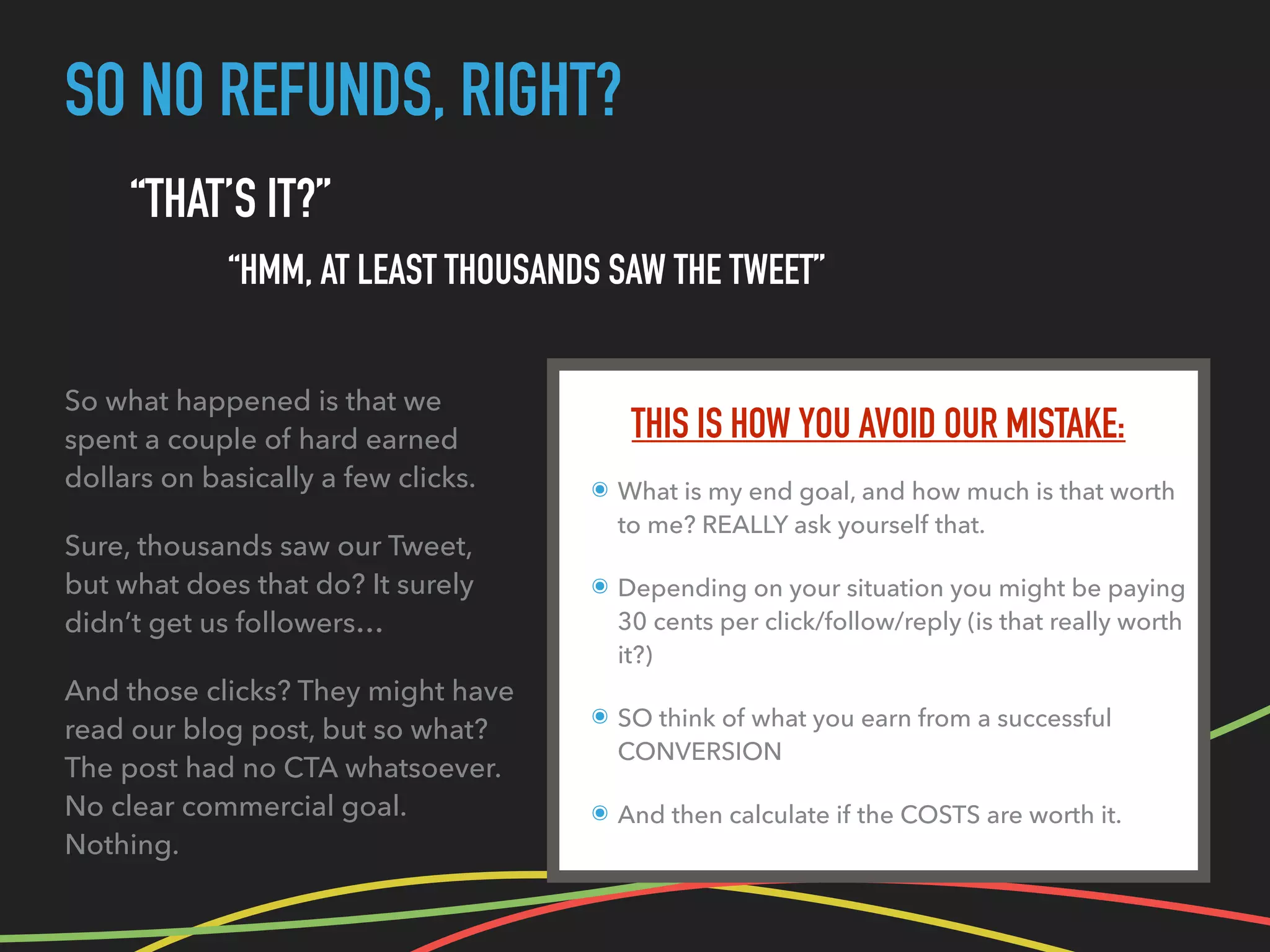 SO NO REFUNDS, RIGHT?
THIS IS HOW YOU AVOID OUR MISTAKE:
๏ What is my end goal, and how much is that worth
to me? REALLY ask yourself that.
๏ Depending on your situation you might be paying
30 cents per click/follow/reply (is that really worth
it?)
๏ SO think of what you earn from a successful
CONVERSION
๏ And then calculate if the COSTS are worth it.
“THAT’S IT?”
“HMM, AT LEAST THOUSANDS SAW THE TWEET”
So what happened is that we
spent a couple of hard earned
dollars on basically a few clicks.
Sure, thousands saw our Tweet,
but what does that do? It surely
didn’t get us followers…
And those clicks? They might have
read our blog post, but so what?
The post had no CTA whatsoever.
No clear commercial goal.
Nothing.
 