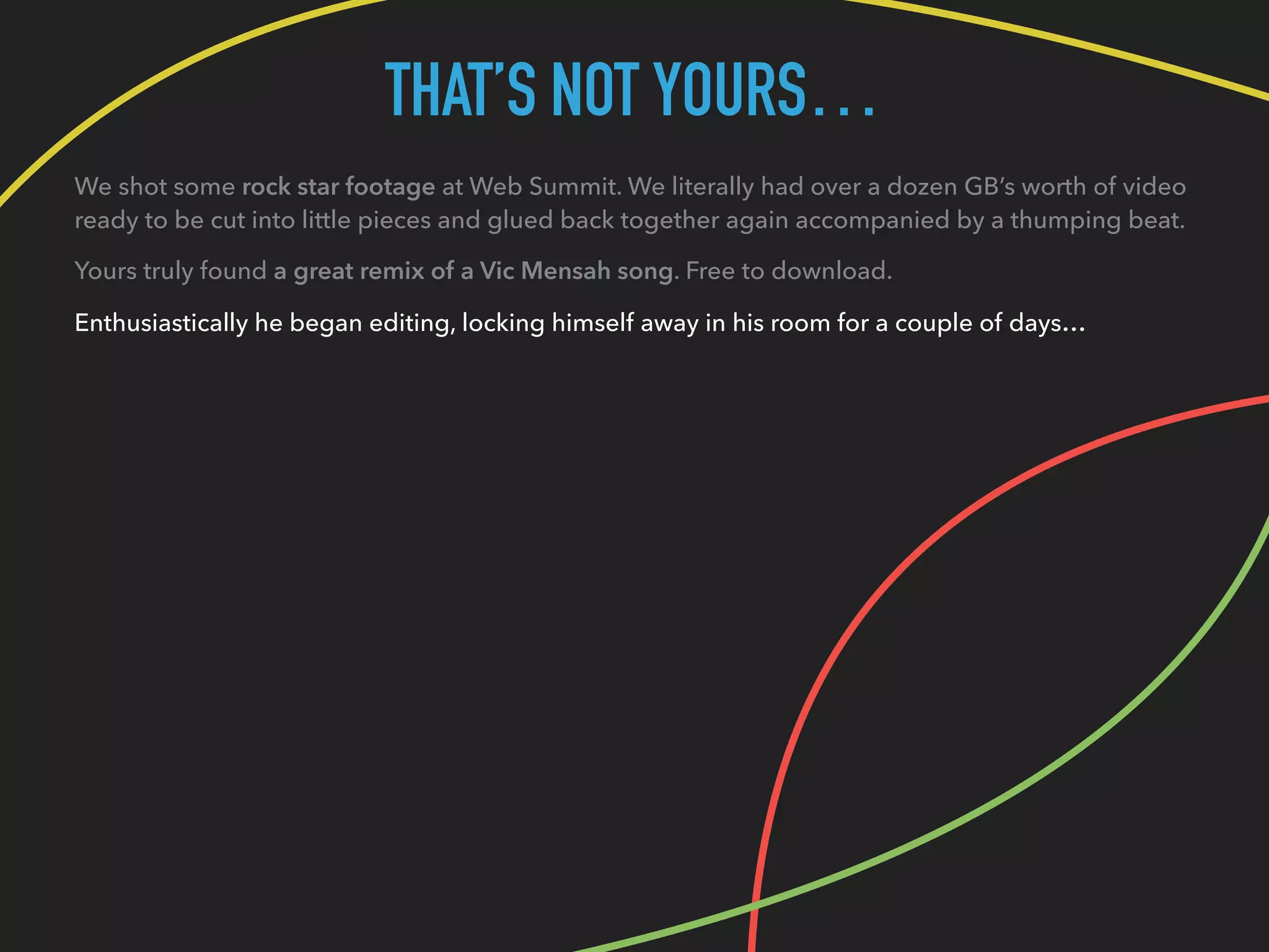 THAT’S NOT YOURS…
We shot some rock star footage at Web Summit. We literally had over a dozen GB’s worth of video
ready to be cut into little pieces and glued back together again accompanied by a thumping beat.
Yours truly found a great remix of a Vic Mensah song. Free to download.
Enthusiastically he began editing, locking himself away in his room for a couple of days…
 