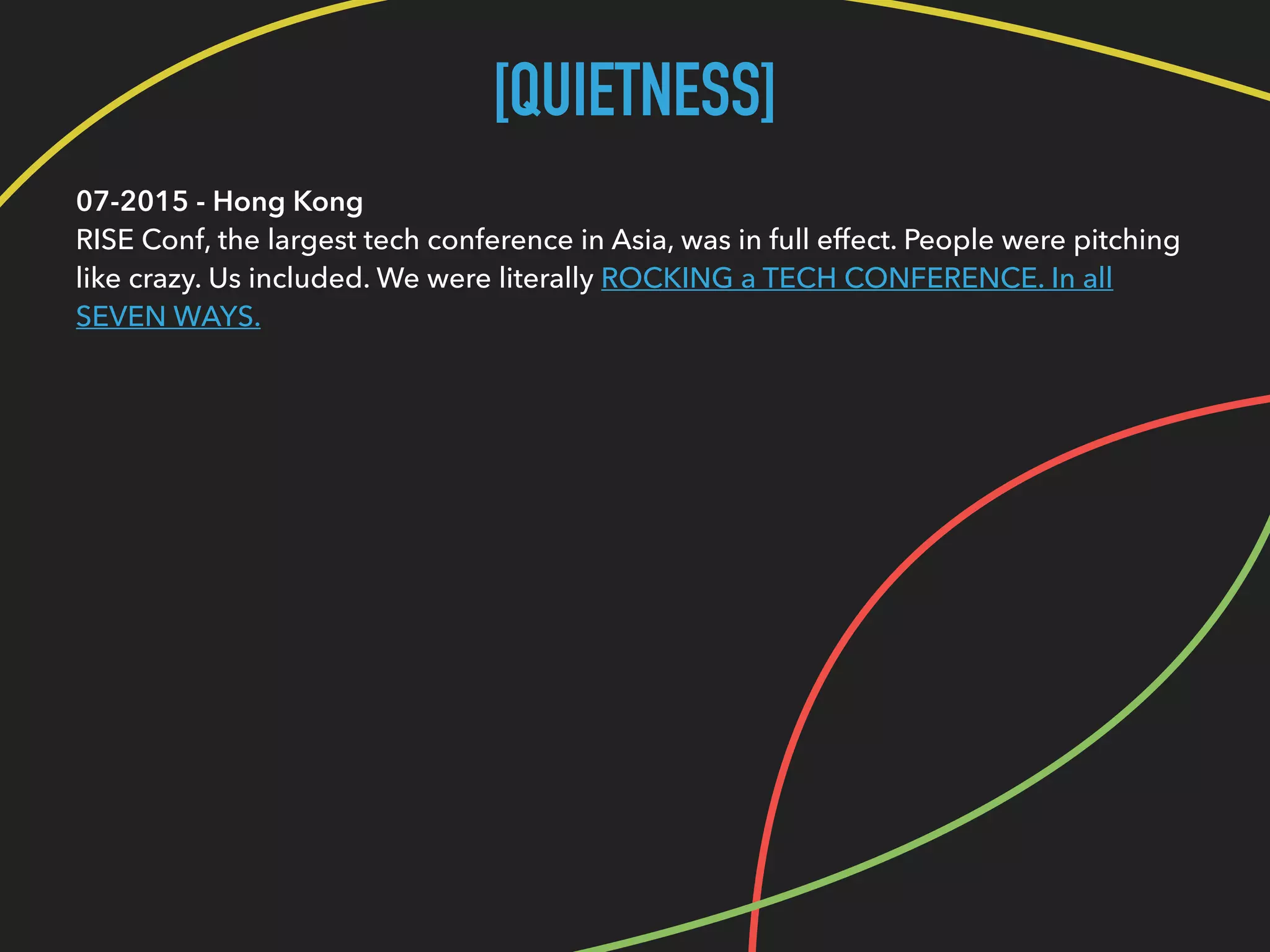 [QUIETNESS]
07-2015 - Hong Kong 
RISE Conf, the largest tech conference in Asia, was in full effect. People were pitching
like crazy. Us included. We were literally ROCKING a TECH CONFERENCE. In all
SEVEN WAYS.
 