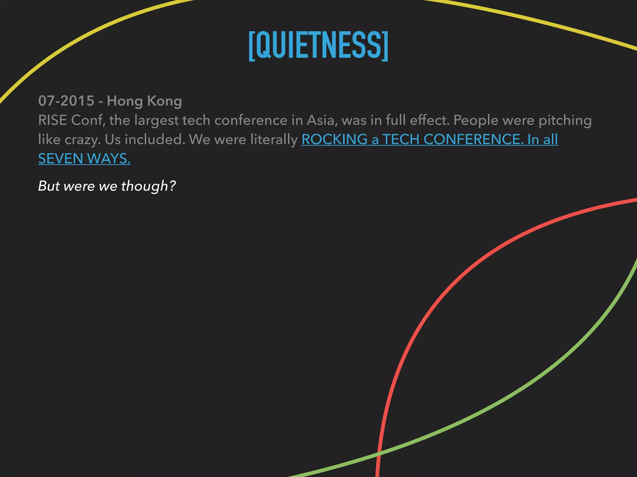 [QUIETNESS]
07-2015 - Hong Kong 
RISE Conf, the largest tech conference in Asia, was in full effect. People were pitching
like crazy. Us included. We were literally ROCKING a TECH CONFERENCE. In all
SEVEN WAYS.
But were we though?
 