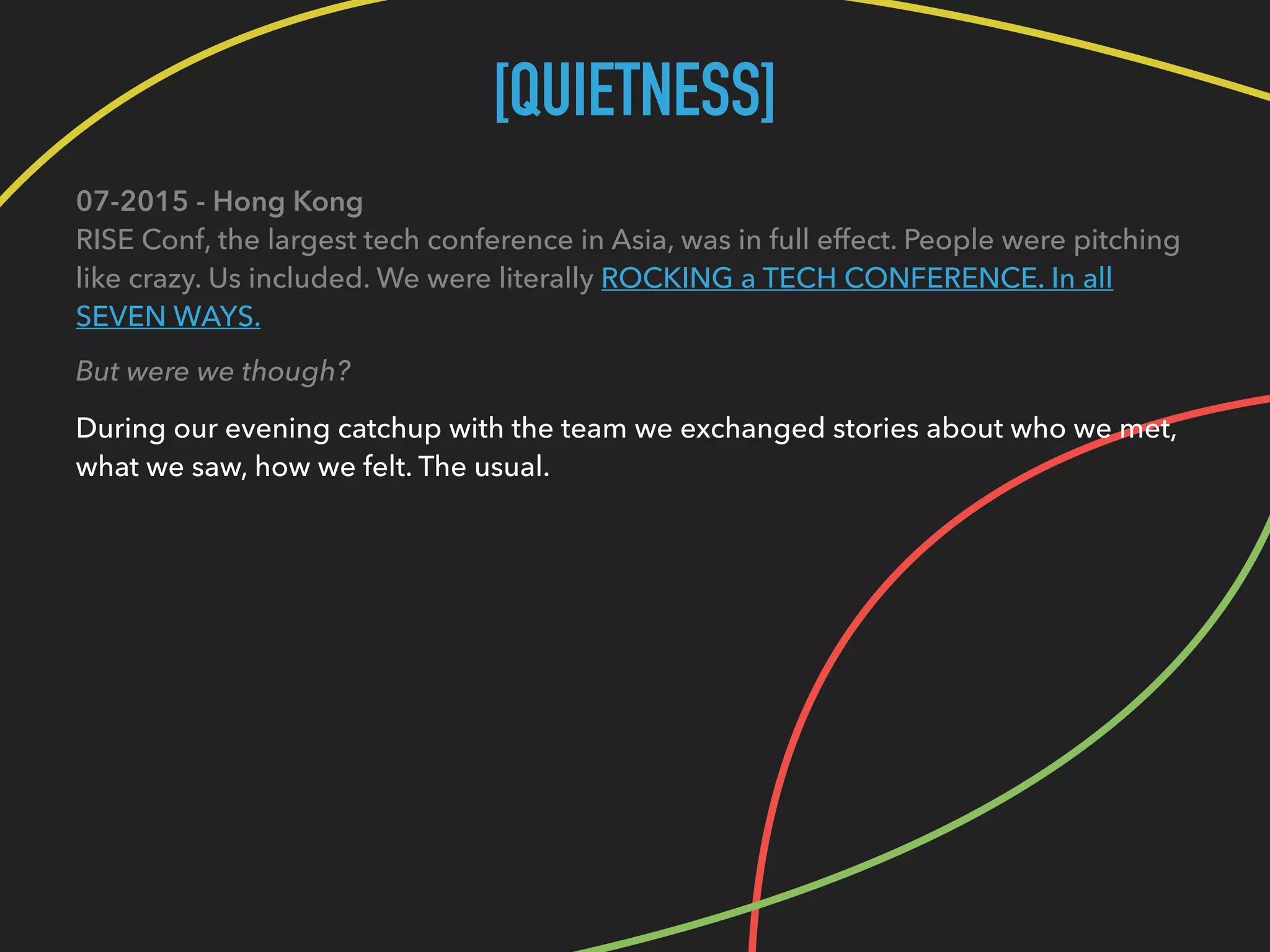 [QUIETNESS]
07-2015 - Hong Kong 
RISE Conf, the largest tech conference in Asia, was in full effect. People were pitching
like crazy. Us included. We were literally ROCKING a TECH CONFERENCE. In all
SEVEN WAYS.
But were we though?
During our evening catchup with the team we exchanged stories about who we met, 
what we saw, how we felt. The usual.
 