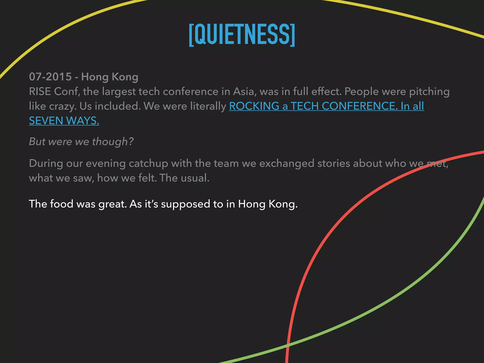 [QUIETNESS]
07-2015 - Hong Kong 
RISE Conf, the largest tech conference in Asia, was in full effect. People were pitching
like crazy. Us included. We were literally ROCKING a TECH CONFERENCE. In all
SEVEN WAYS.
But were we though?
During our evening catchup with the team we exchanged stories about who we met, 
what we saw, how we felt. The usual.
The food was great. As it’s supposed to in Hong Kong.
 