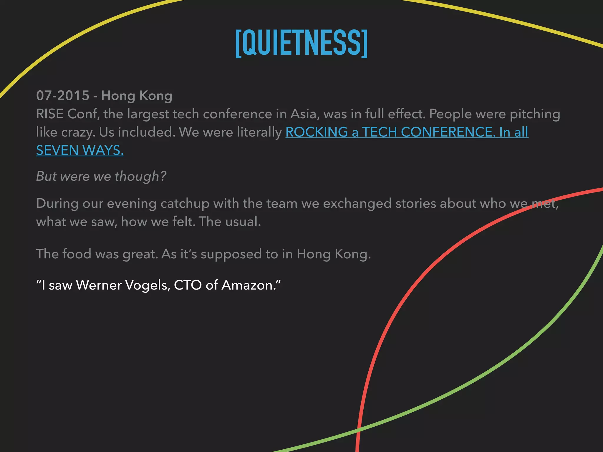 [QUIETNESS]
07-2015 - Hong Kong 
RISE Conf, the largest tech conference in Asia, was in full effect. People were pitching
like crazy. Us included. We were literally ROCKING a TECH CONFERENCE. In all
SEVEN WAYS.
But were we though?
During our evening catchup with the team we exchanged stories about who we met, 
what we saw, how we felt. The usual.
The food was great. As it’s supposed to in Hong Kong.
“I saw Werner Vogels, CTO of Amazon.”
 