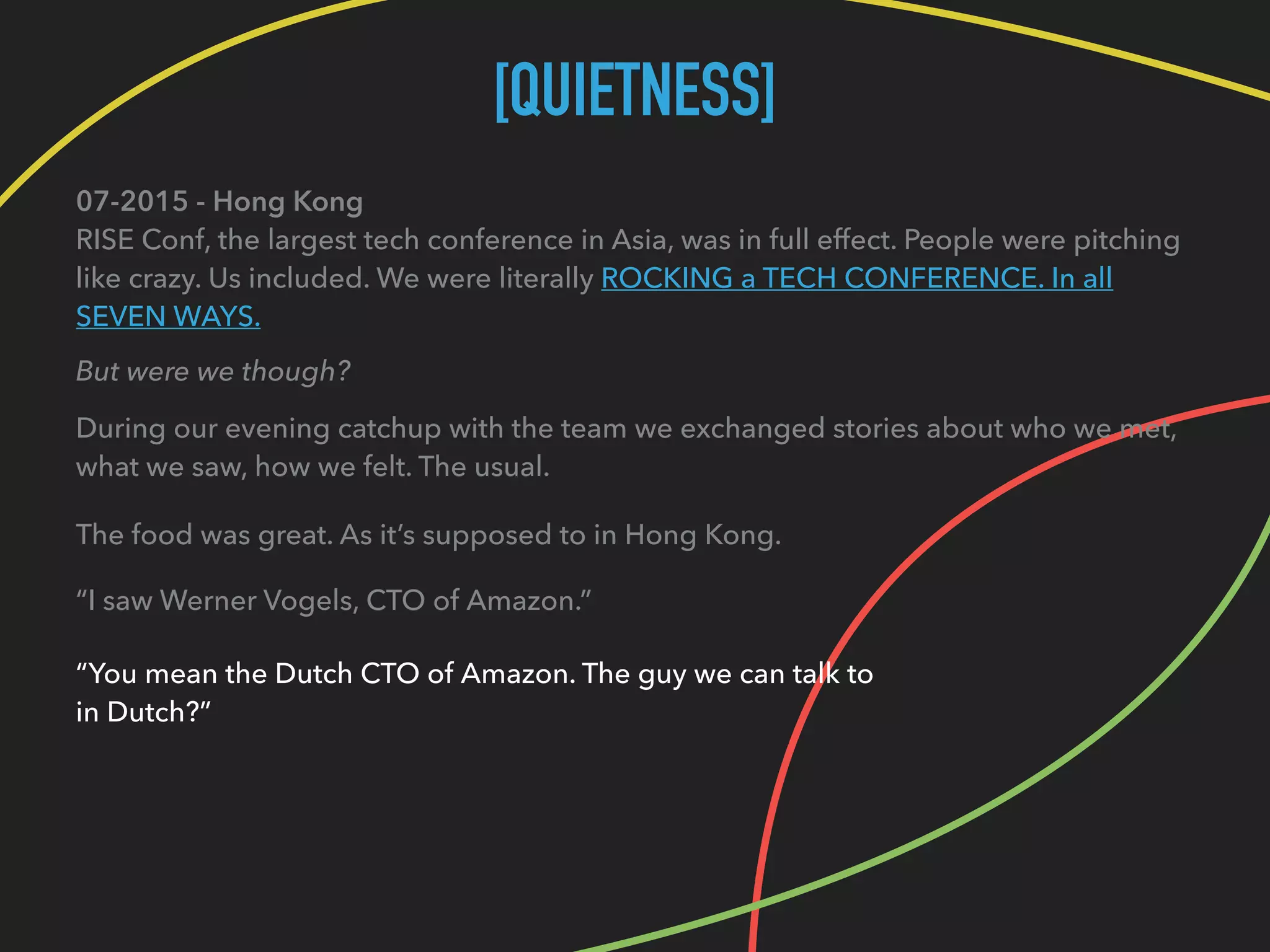 [QUIETNESS]
07-2015 - Hong Kong 
RISE Conf, the largest tech conference in Asia, was in full effect. People were pitching
like crazy. Us included. We were literally ROCKING a TECH CONFERENCE. In all
SEVEN WAYS.
But were we though?
During our evening catchup with the team we exchanged stories about who we met, 
what we saw, how we felt. The usual.
The food was great. As it’s supposed to in Hong Kong.
“I saw Werner Vogels, CTO of Amazon.”
“You mean the Dutch CTO of Amazon. The guy we can talk to 
in Dutch?”
 