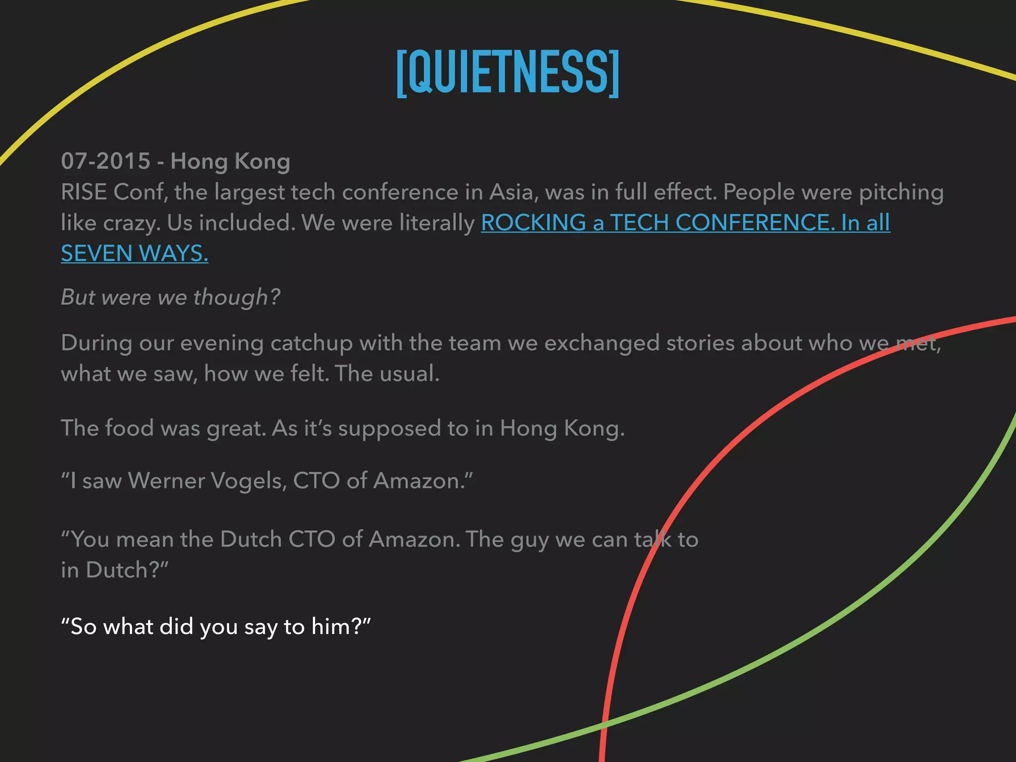 [QUIETNESS]
07-2015 - Hong Kong 
RISE Conf, the largest tech conference in Asia, was in full effect. People were pitching
like crazy. Us included. We were literally ROCKING a TECH CONFERENCE. In all
SEVEN WAYS.
But were we though?
During our evening catchup with the team we exchanged stories about who we met, 
what we saw, how we felt. The usual.
The food was great. As it’s supposed to in Hong Kong.
“I saw Werner Vogels, CTO of Amazon.”
“You mean the Dutch CTO of Amazon. The guy we can talk to 
in Dutch?”
“So what did you say to him?”
 
