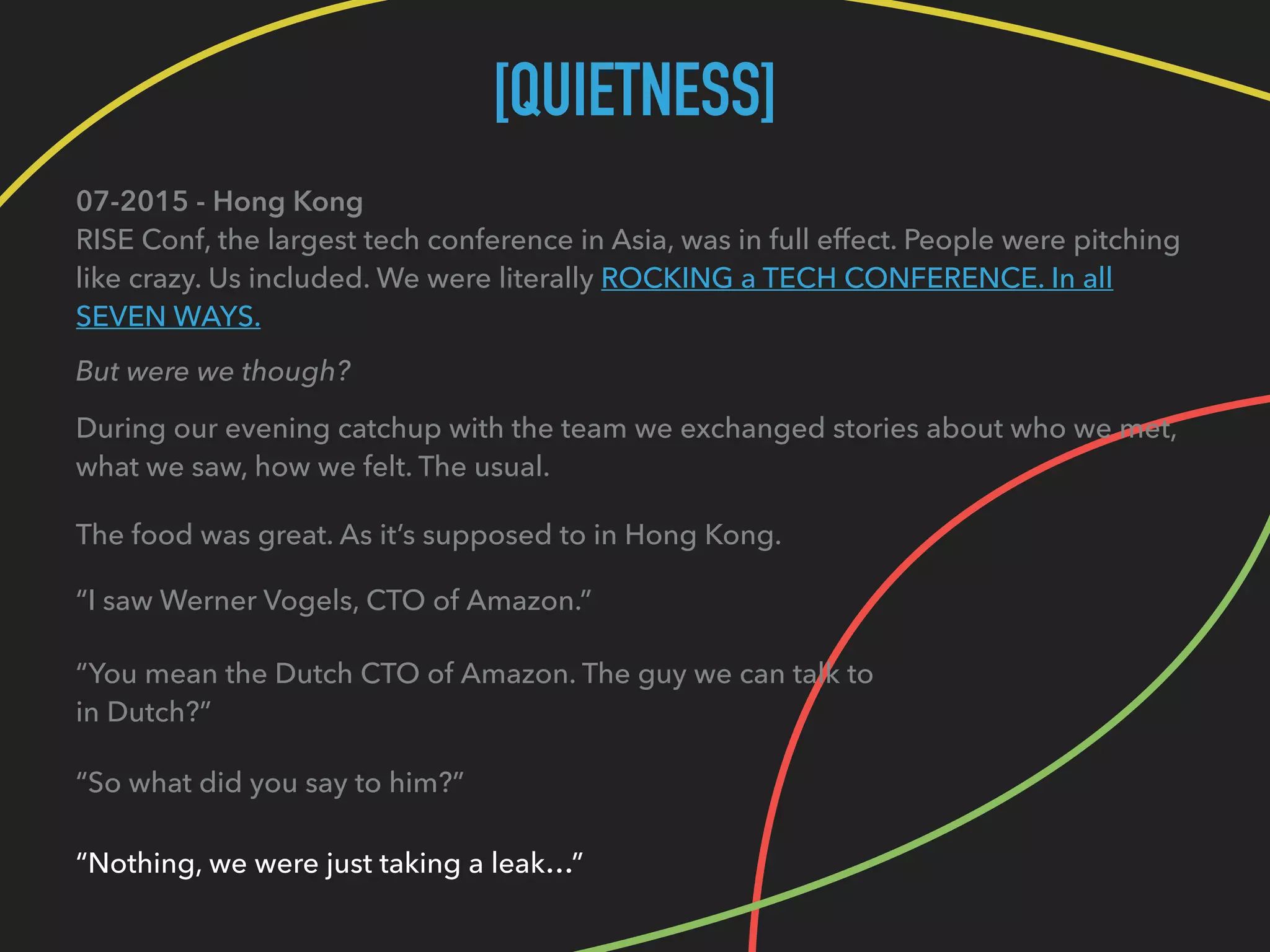 [QUIETNESS]
07-2015 - Hong Kong 
RISE Conf, the largest tech conference in Asia, was in full effect. People were pitching
like crazy. Us included. We were literally ROCKING a TECH CONFERENCE. In all
SEVEN WAYS.
But were we though?
During our evening catchup with the team we exchanged stories about who we met, 
what we saw, how we felt. The usual.
The food was great. As it’s supposed to in Hong Kong.
“I saw Werner Vogels, CTO of Amazon.”
“You mean the Dutch CTO of Amazon. The guy we can talk to 
in Dutch?”
“So what did you say to him?”
“Nothing, we were just taking a leak…”
 