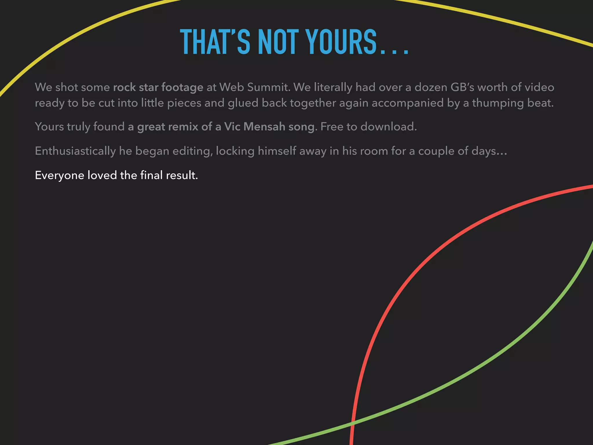 THAT’S NOT YOURS…
We shot some rock star footage at Web Summit. We literally had over a dozen GB’s worth of video
ready to be cut into little pieces and glued back together again accompanied by a thumping beat.
Yours truly found a great remix of a Vic Mensah song. Free to download.
Enthusiastically he began editing, locking himself away in his room for a couple of days…
Everyone loved the ﬁnal result.
 