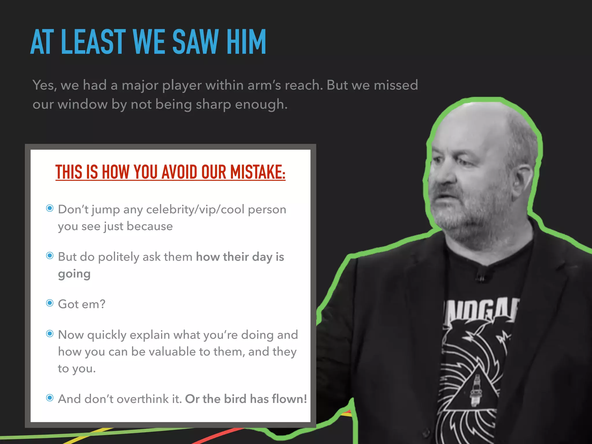 AT LEAST WE SAW HIM
Yes, we had a major player within arm’s reach. But we missed
our window by not being sharp enough.
THIS IS HOW YOU AVOID OUR MISTAKE:
๏ Don’t jump any celebrity/vip/cool person
you see just because
๏ But do politely ask them how their day is
going
๏ Got em?
๏ Now quickly explain what you’re doing and
how you can be valuable to them, and they
to you.
๏ And don’t overthink it. Or the bird has ﬂown!
 