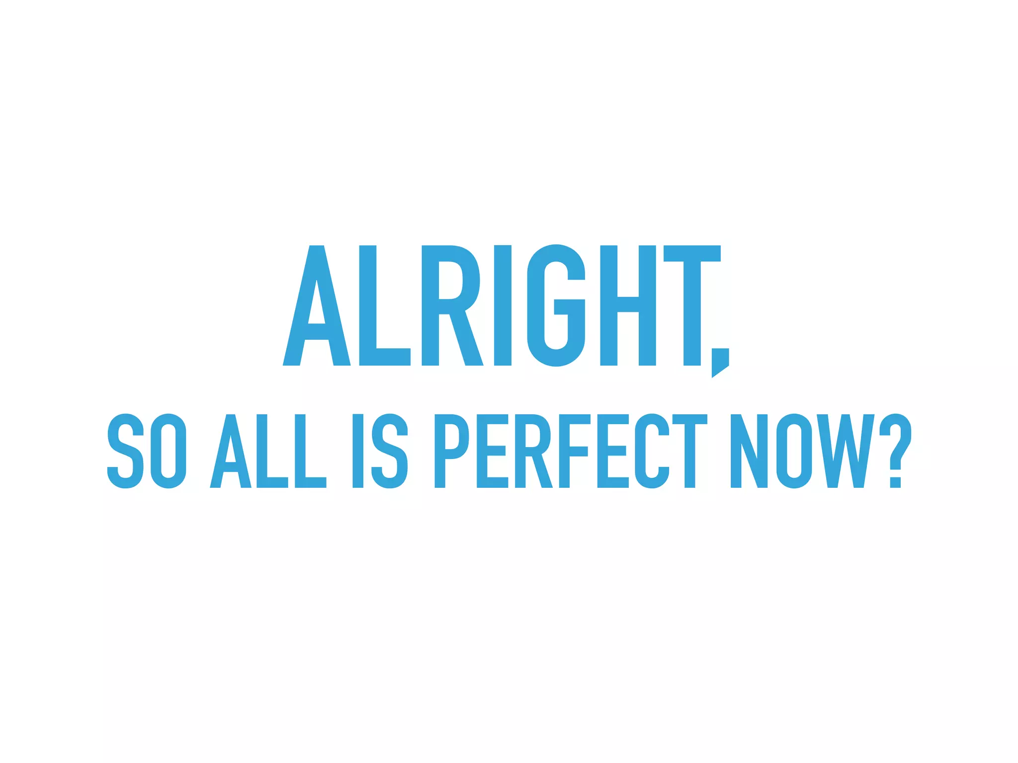 ALRIGHT, 
SO ALL IS PERFECT NOW?
 