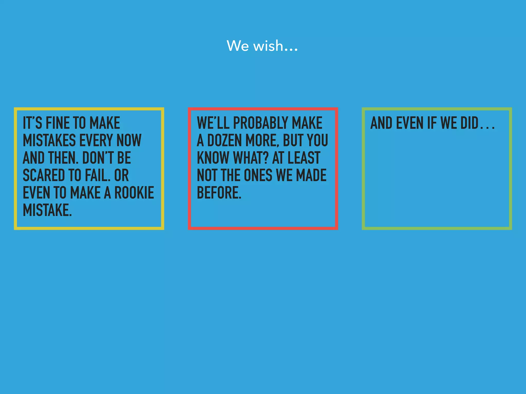 IT’S FINE TO MAKE
MISTAKES EVERY NOW
AND THEN. DON’T BE
SCARED TO FAIL. OR
EVEN TO MAKE A ROOKIE
MISTAKE.
WE’LL PROBABLY MAKE
A DOZEN MORE, BUT YOU
KNOW WHAT? AT LEAST
NOT THE ONES WE MADE
BEFORE.
AND EVEN IF WE DID…
We wish…
 