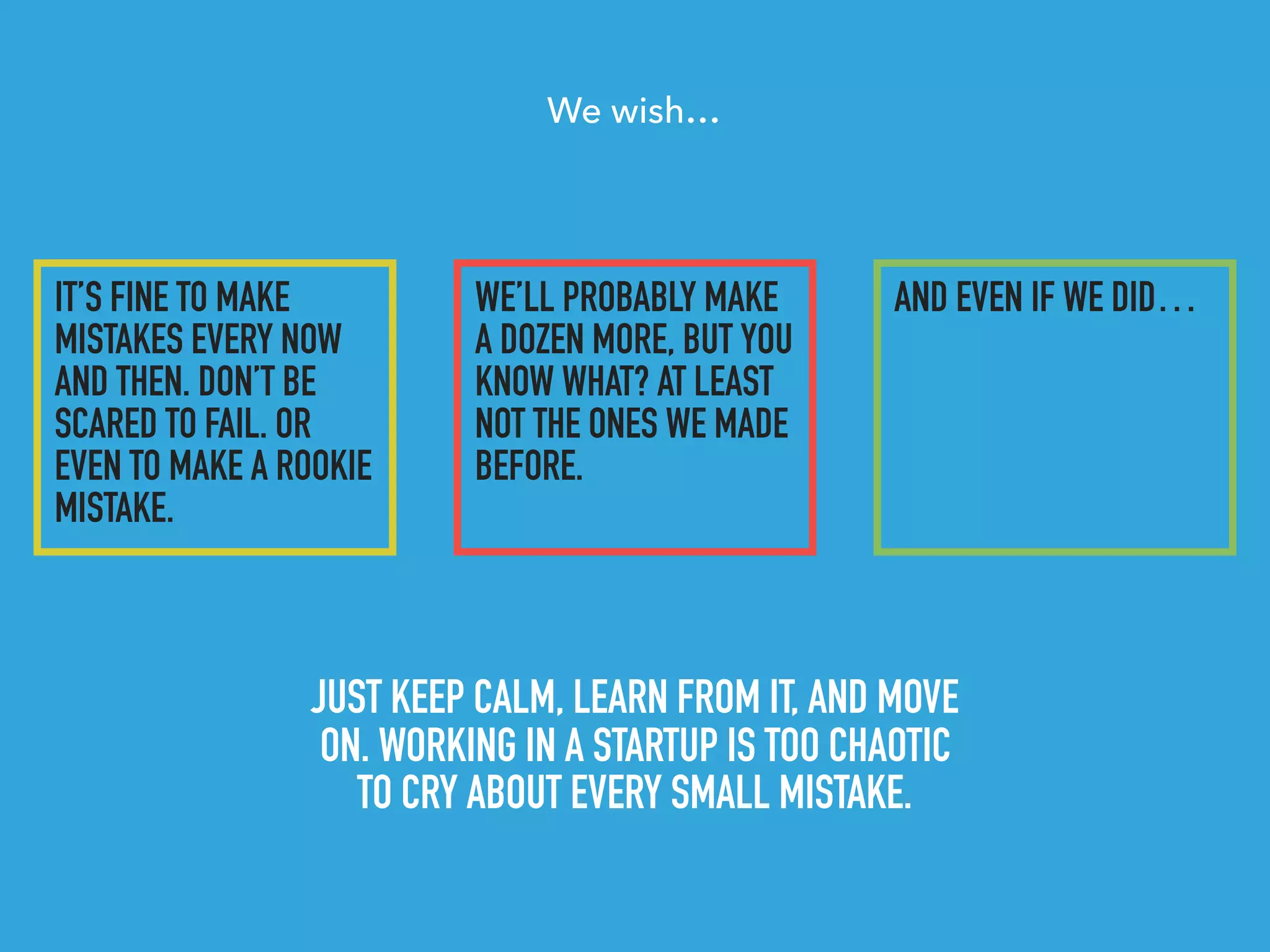 IT’S FINE TO MAKE
MISTAKES EVERY NOW
AND THEN. DON’T BE
SCARED TO FAIL. OR
EVEN TO MAKE A ROOKIE
MISTAKE.
JUST KEEP CALM, LEARN FROM IT, AND MOVE
ON. WORKING IN A STARTUP IS TOO CHAOTIC
TO CRY ABOUT EVERY SMALL MISTAKE.
We wish…
WE’LL PROBABLY MAKE
A DOZEN MORE, BUT YOU
KNOW WHAT? AT LEAST
NOT THE ONES WE MADE
BEFORE.
AND EVEN IF WE DID…
 