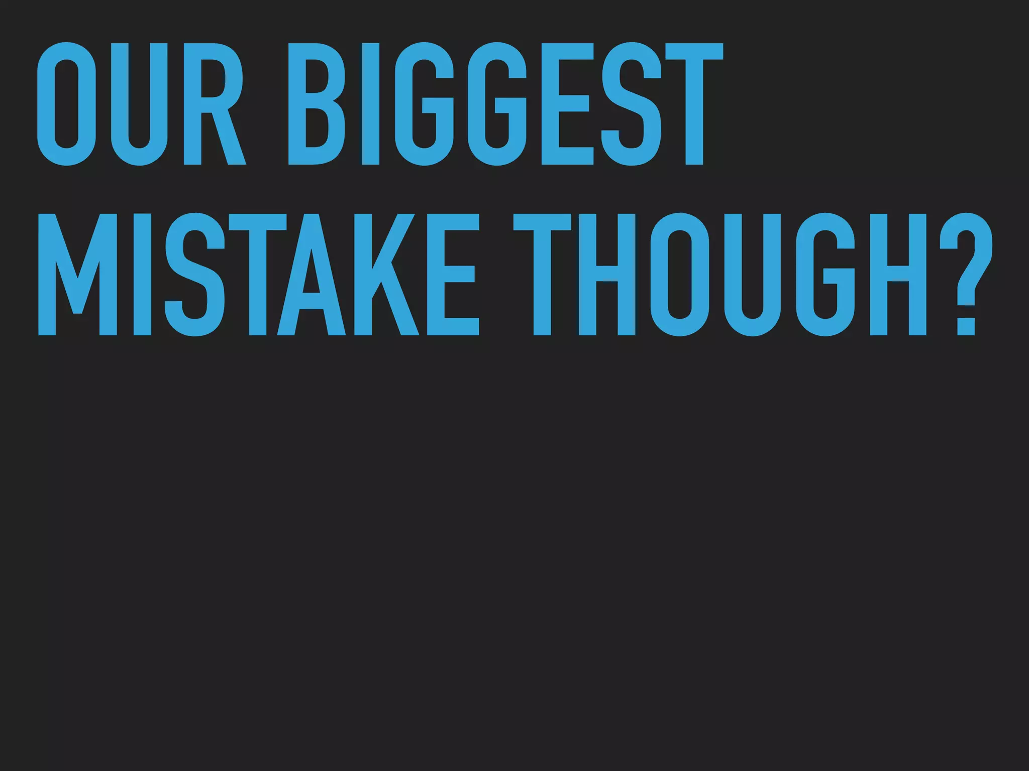 OUR BIGGEST
MISTAKE THOUGH?
 
