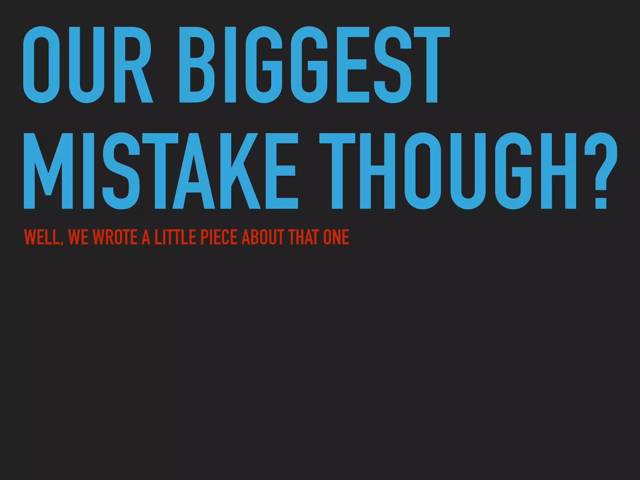 OUR BIGGEST
MISTAKE THOUGH?WELL, WE WROTE A LITTLE PIECE ABOUT THAT ONE
 