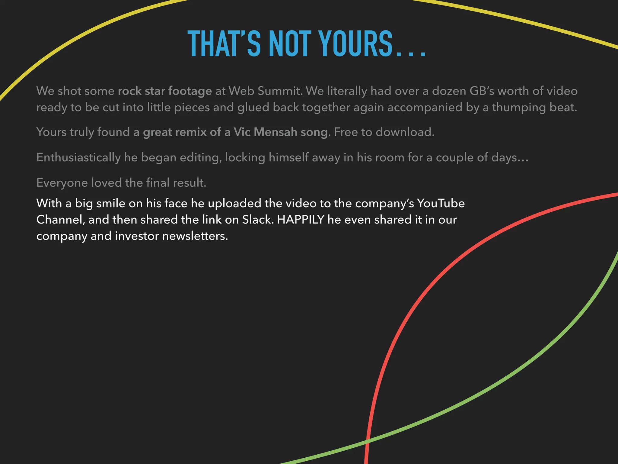 THAT’S NOT YOURS…
We shot some rock star footage at Web Summit. We literally had over a dozen GB’s worth of video
ready to be cut into little pieces and glued back together again accompanied by a thumping beat.
Yours truly found a great remix of a Vic Mensah song. Free to download.
Enthusiastically he began editing, locking himself away in his room for a couple of days…
Everyone loved the ﬁnal result.
With a big smile on his face he uploaded the video to the company’s YouTube
Channel, and then shared the link on Slack. HAPPILY he even shared it in our
company and investor newsletters.
 