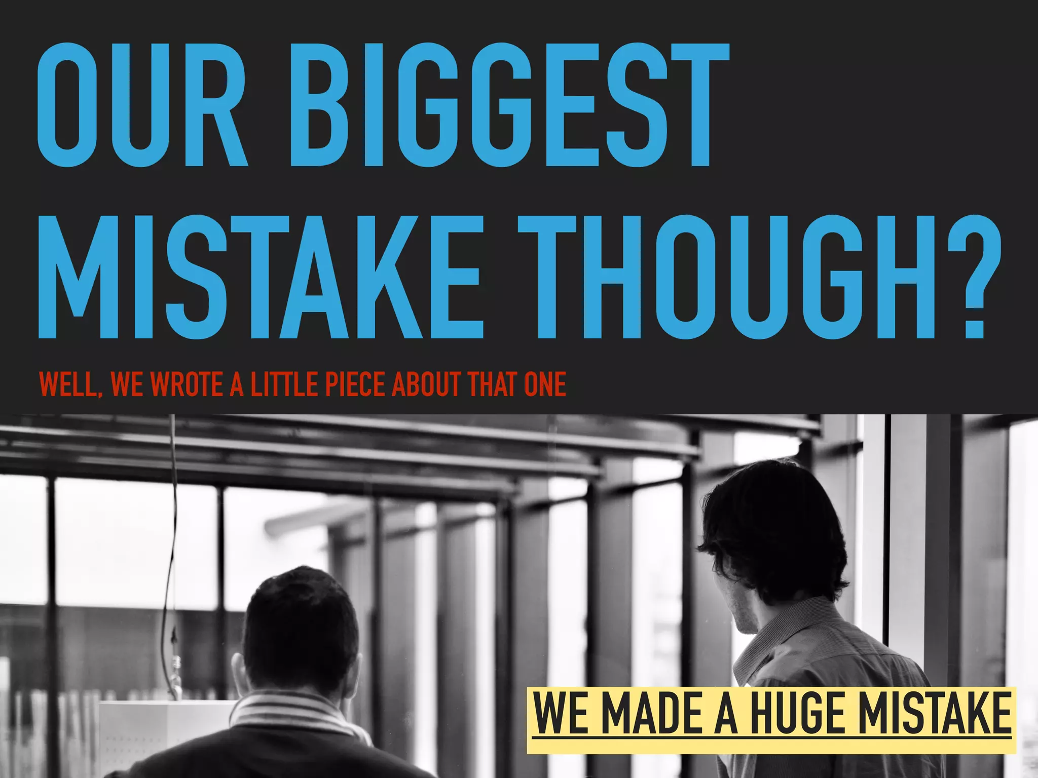 OUR BIGGEST
MISTAKE THOUGH?WELL, WE WROTE A LITTLE PIECE ABOUT THAT ONE
WE MADE A HUGE MISTAKE
 