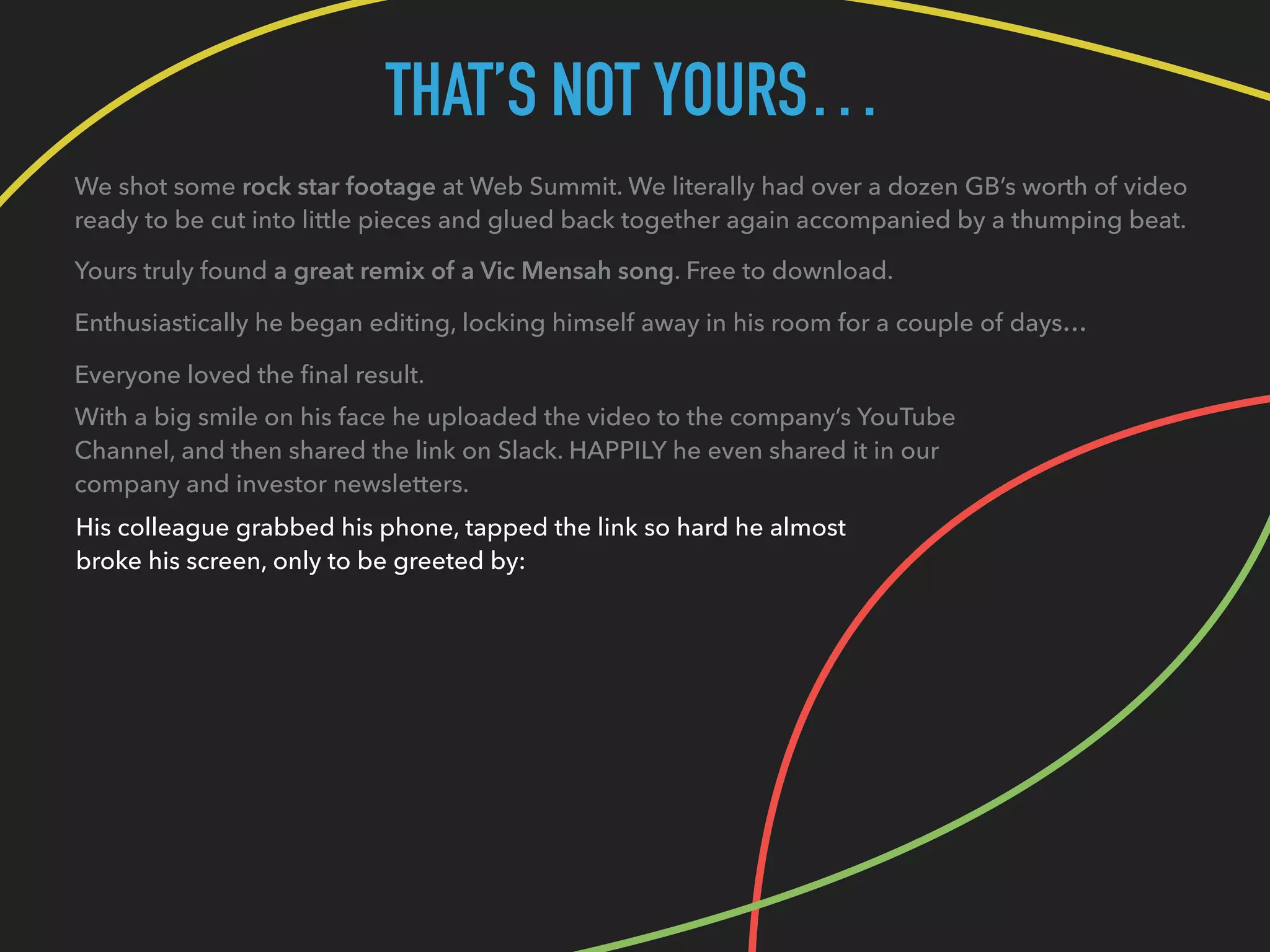 THAT’S NOT YOURS…
We shot some rock star footage at Web Summit. We literally had over a dozen GB’s worth of video
ready to be cut into little pieces and glued back together again accompanied by a thumping beat.
Yours truly found a great remix of a Vic Mensah song. Free to download.
Enthusiastically he began editing, locking himself away in his room for a couple of days…
Everyone loved the ﬁnal result.
With a big smile on his face he uploaded the video to the company’s YouTube
Channel, and then shared the link on Slack. HAPPILY he even shared it in our
company and investor newsletters.
His colleague grabbed his phone, tapped the link so hard he almost
broke his screen, only to be greeted by:
 