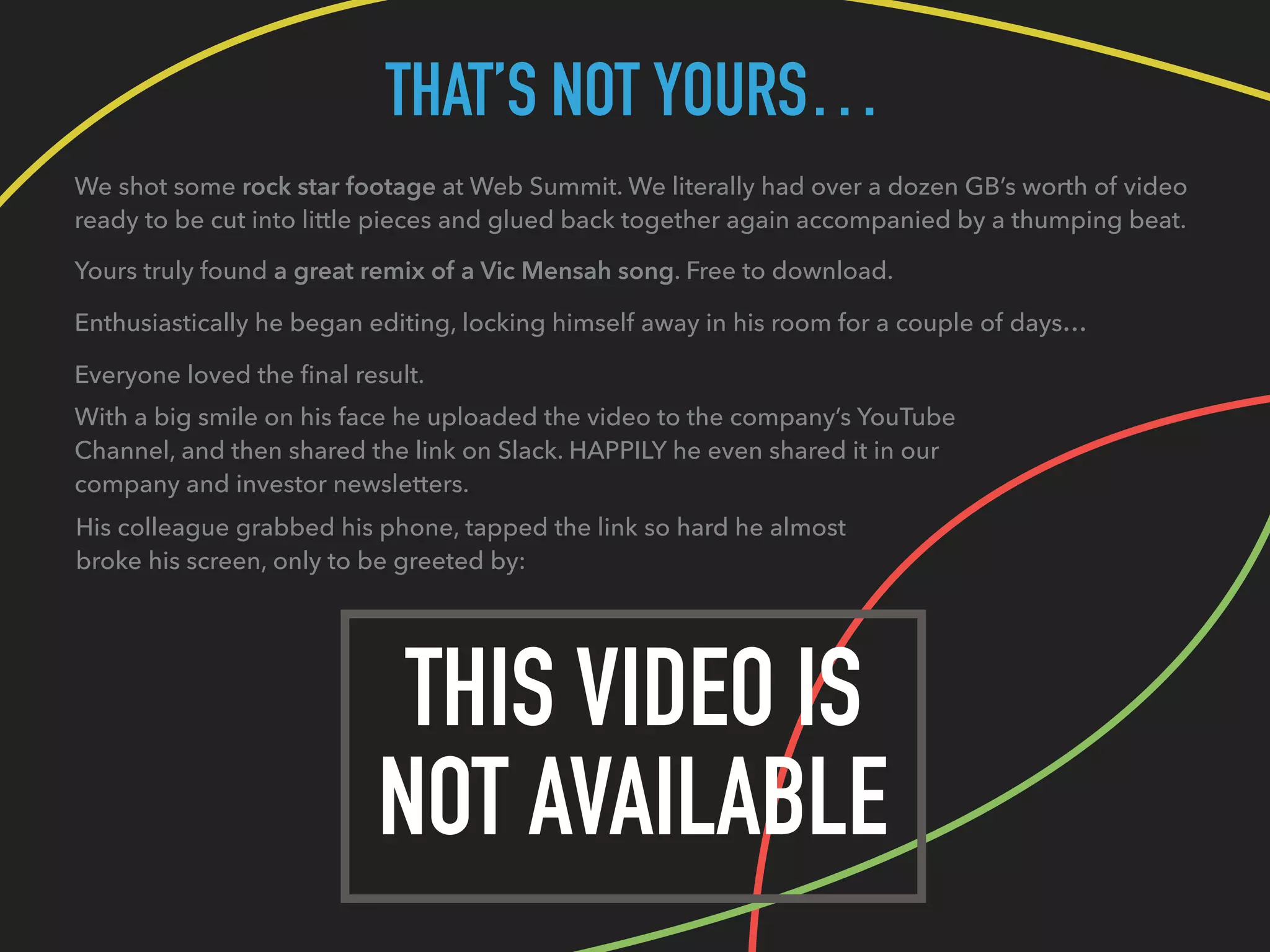 THAT’S NOT YOURS…
We shot some rock star footage at Web Summit. We literally had over a dozen GB’s worth of video
ready to be cut into little pieces and glued back together again accompanied by a thumping beat.
Yours truly found a great remix of a Vic Mensah song. Free to download.
Enthusiastically he began editing, locking himself away in his room for a couple of days…
THIS VIDEO IS
NOT AVAILABLE
Everyone loved the ﬁnal result.
With a big smile on his face he uploaded the video to the company’s YouTube
Channel, and then shared the link on Slack. HAPPILY he even shared it in our
company and investor newsletters.
His colleague grabbed his phone, tapped the link so hard he almost
broke his screen, only to be greeted by:
 