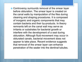  Controversy surrounds removal of the smear layer
before obturation. The smear layer is created on
the canal walls by manipulation of the files during
cleaning and shaping procedures. It is composed
of inorganic and organic components that may
contain bacteria and their by-products. In theory
remnants left on the canal wall may serve as
irritants or substrates for bacterial growth or
interfere with the development of a seal during
obturation. Although fluid movement may occur in
obturated canals, bacterial movement does not
appear to take place. Recent evidence suggests
that removal of the smear layer can enhance
penetration of the sealer into the dentinal tubules.
 