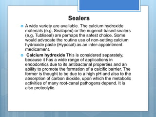 Sealers
 A wide variety are available. The calcium hydroxide
materials (e.g. Sealapex) or the eugenol-based sealers
(e.g. Tubliseal) are perhaps the safest choice. Some
would advocate the routine use of non-setting calcium
hydroxide paste (Hypocal) as an inter-appointment
medicament.
 Calcium hydroxide This is considered separately,
because it has a wide range of applications in
endodontics due to its antibacterial properties and an
ability to promote the formation of a calcific barrier. The
former is thought to be due to a high pH and also to the
absorption of carbon dioxide, upon which the metabolic
activities of many root-canal pathogens depend. It is
also proteolytic.
 