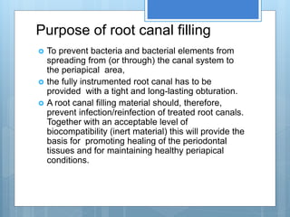 Purpose of root canal filling
 To prevent bacteria and bacterial elements from
spreading from (or through) the canal system to
the periapical area,
 the fully instrumented root canal has to be
provided with a tight and long-lasting obturation.
 A root canal filling material should, therefore,
prevent infection/reinfection of treated root canals.
Together with an acceptable level of
biocompatibility (inert material) this will provide the
basis for promoting healing of the periodontal
tissues and for maintaining healthy periapical
conditions.
 