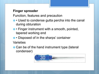 Finger spreader
Function, features and precaution
 • Used to condense gutta percha into the canal
during obturation
 • Finger instrument with a smooth, pointed,
tapered working end
 • Disposed of in the sharps’ container
Varieties
 Can be of the hand instrument type (lateral
condenser)
 