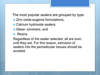 The most popular sealers are grouped by type:
 Zinc oxide-eugenol formulations,
 Calcium hydroxide sealers,
 Glass- ionomers, and
 Resins.
Regardless of the sealer selected, all are toxic
until they set. For this reason, extrusion of
sealers into the periradicular tissues should be
avoided.
 