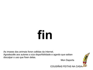 fin
As imaxes dos animais foron collidas da internet.
Agradezolle aos autores a súa dispoñibilidade e agardo que saiban
disculpar o uso que fixen delas.
Mon Daporta
COUSIÑAS FEITAS NA CASA
 
