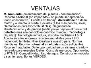 VENTAJAS M. Ambiente  (calentamiento del planeta - contaminación), Recurso  nacional  (no importado – no puede ser apropiado-teoría conspirativa). Fuentes de trabajo,  diversificación  de la matriz y aumento la oferta. Sociales (a los más pobres: solar, plantaciones para biocombustibles). Seguridad de abastecimiento y de precios (nadie prevé baja en el precio del  petróleo  más allá del ciclo económico mundial).  Tecnología  (liquidez): Tecnología inmadura, absorbe muchísima I & D. Acoplarse a los enormes recursos mundiales para I & D, haciéndolo también. Nivel ideal para nuestro país. Normas mundiales. Enorme  potencial en el país  (razón suficiente). Recurso Inagotable. Darle oportunidad en un sistema creado y recreado para energías fósiles. Costo de mercado. Oportunidad p/ PYMES. Competitividad. Uso de agua. Construcción modular y sus tiempos. Bonos VERDES. 