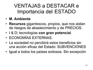VENTAJAS a DESTACAR e Importancia del  ESTADO M. Ambiente Recursos  gigantescos, propios, que nos aislan de riesgos de abastecimiento y de PRECIOS. I & D: tecnologías  con gran potencial . ECONOMÍAS EXTERNAS. La sociedad no percibirá estos beneficios sin una acción eficaz del Estado: SUBVENCIONES Igual a todos los países exitosos. Sin excepción 