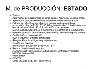 M. de PRODUCCIÓN:  ESTADO Tarifas Aprovechar de experiencias de otros páises: Alemania, España, otros. Aprovechar conocimiento de los referentes o técnicos en el país  Estrategia - planificación, objetivos, metas, políticas públicas, priorización:  ley de E. R., 26190 /06 objetivo (metas) 8 % del consumo electriciad para el año 2016; localización, cronogramas.  Marco jurídico, Económico, Financiero, o de garantías e Institucional. Barreras técnicas: Intermitencia, transmisión, Eólica-Patagonia. Nodos. Certificación – homologación. I:yD. e industria: Director-catalizador Riesgos: Estudio, mitigación y adjudicación:  Gestión del sistema;  Información, Educación, difusión, N I B Y Recurso: Medición e inventario. A. Administrativos: Licitación, adjudicación, contratos, Protocolos barreras burocráticas Preinversión.  PYMES.  Otros usos de las E. R.: Promoverlos.  