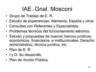 IAE. Gnal. Mosconi  Grupo de Trabajo de E. R. Estudio de experiencias: Alemania, España y otros Consultas con Referentes y Especialistas.  Problemas técnicos del funcionamiento eléctrico. Estudio y propuestas de nuevos marcos jurídicos, económicos, financieros, e institucionales: Derecho administrativo, técnica jurídica, etc. Plan de E. R. I y D: Su desarrollo Plan de Acción Pública. 